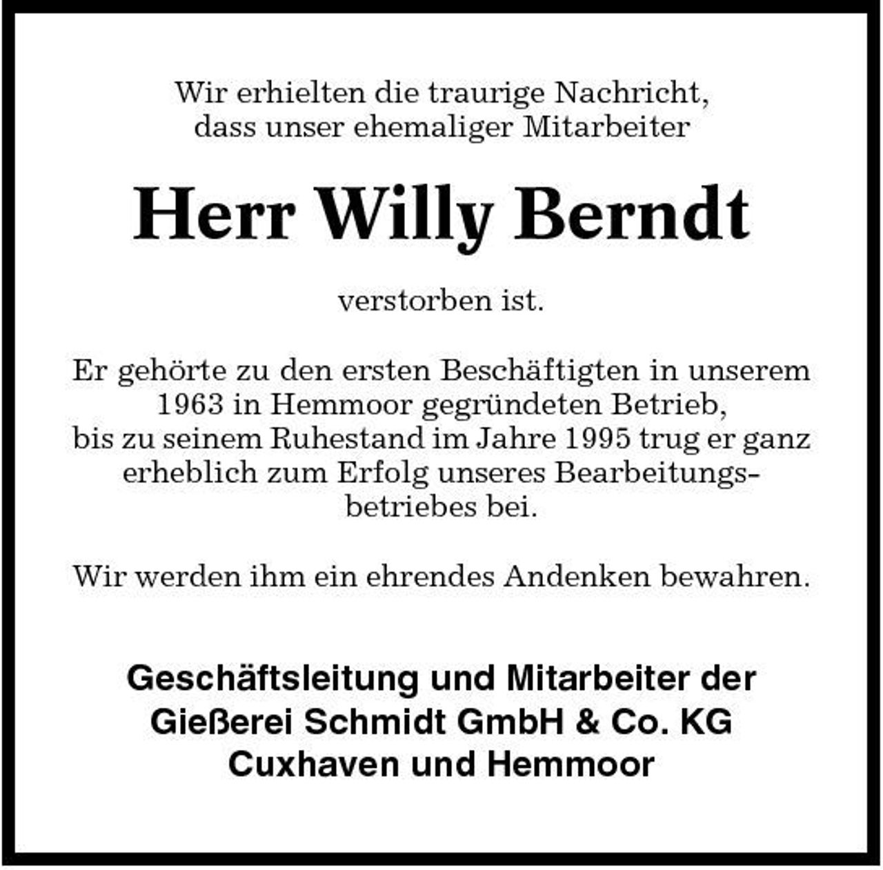 <p>Wir erhielten die traurige Nachricht, dass unser ehemaliger Mitarbeiter</p><p>Herr Willy Berndt<br />verstorben ist. Er gehörte zu den ersten Beschäftigten in unserem 1963 in Hemmoor gegründeten Betrieb, bis zu seinem Ruhestand im Jahre 1995 trug er ganz erheblich zum Erfolg unseres Bearbeitungsbetriebes bei. Wir werden ihm ein ehrendes Andenken bewahren.</p><p>Geschäftsleitung und Mitarbeiter der Gießerei Schmidt GmbH &amp; Co. KG Cuxhaven und Hemmoor</p>