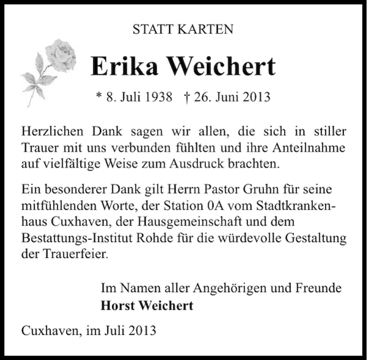 <p>STATT KARTEN</p><p>Erika Weichert<br />* 8. Juli 1938 † 26. Juni 2013<br />Herzlichen Dank sagen wir allen, die sich in stiller<br />Trauer mit uns verbunden fühlten und ihre Anteilnahme<br />auf vielfältige Weise zum Ausdruck brachten.<br />Ein besonderer Dank gilt Herrn Pastor Gruhn für seine<br />mitfühlenden Worte, der Station 0A vom Stadtkrankenhaus Cuxhaven, der Hausgemeinschaft und dem<br />Bestattungs-Institut Rohde für die würdevolle Gestaltung<br />der Trauerfeier.<br />Im Namen aller Angehörigen und Freunde<br />Horst Weichert<br />Cuxhaven, im Juli 2013</p>