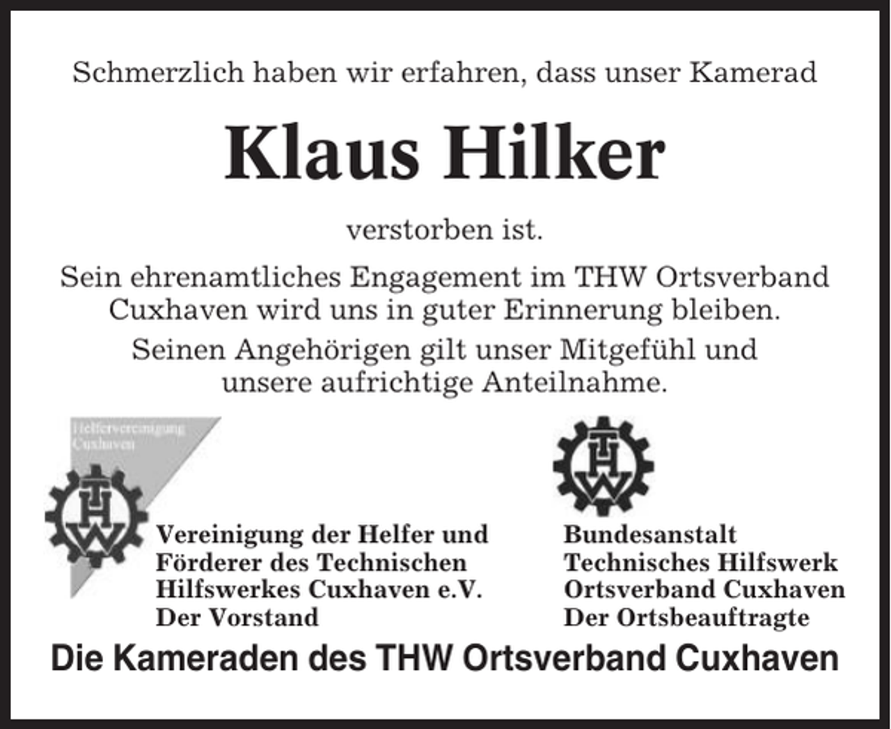 <p>Schmerzlich haben wir erfahren, dass unser Kamerad</p><p>Klaus Hilker<br />verstorben ist.<br />Sein ehrenamtliches Engagement im THW Ortsverband<br />Cuxhaven wird uns in guter Erinnerung bleiben.<br />Seinen Angehörigen gilt unser Mitgefühl und<br />unsere aufrichtige Anteilnahme.</p><p>Vereinigung der Helfer und<br />Förderer des Technischen<br />Hilfswerkes Cuxhaven e.V.<br />Der Vorstand</p><p>Bundesanstalt<br />Technisches Hilfswerk<br />Ortsverband Cuxhaven<br />Der Ortsbeauftragte</p><p>Die Kameraden des THW Ortsverband Cuxhaven</p>