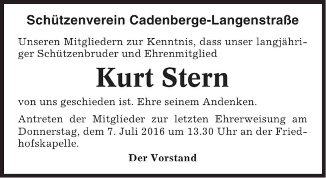 <p>Schützenverein Cadenberge-Langenstraße<br />Unseren Mitgliedern zur Kenntnis, dass unser langjähriger Schützenbruder und Ehrenmitglied</p><p>Kurt Stern<br />von uns geschieden ist. Ehre seinem Andenken.<br />Antreten der Mitglieder zur letzten Ehrerweisung am<br />Donnerstag, dem 7. Juli 2016 um 13.30 Uhr an der Friedhofskapelle.<br />Der Vorstand</p>