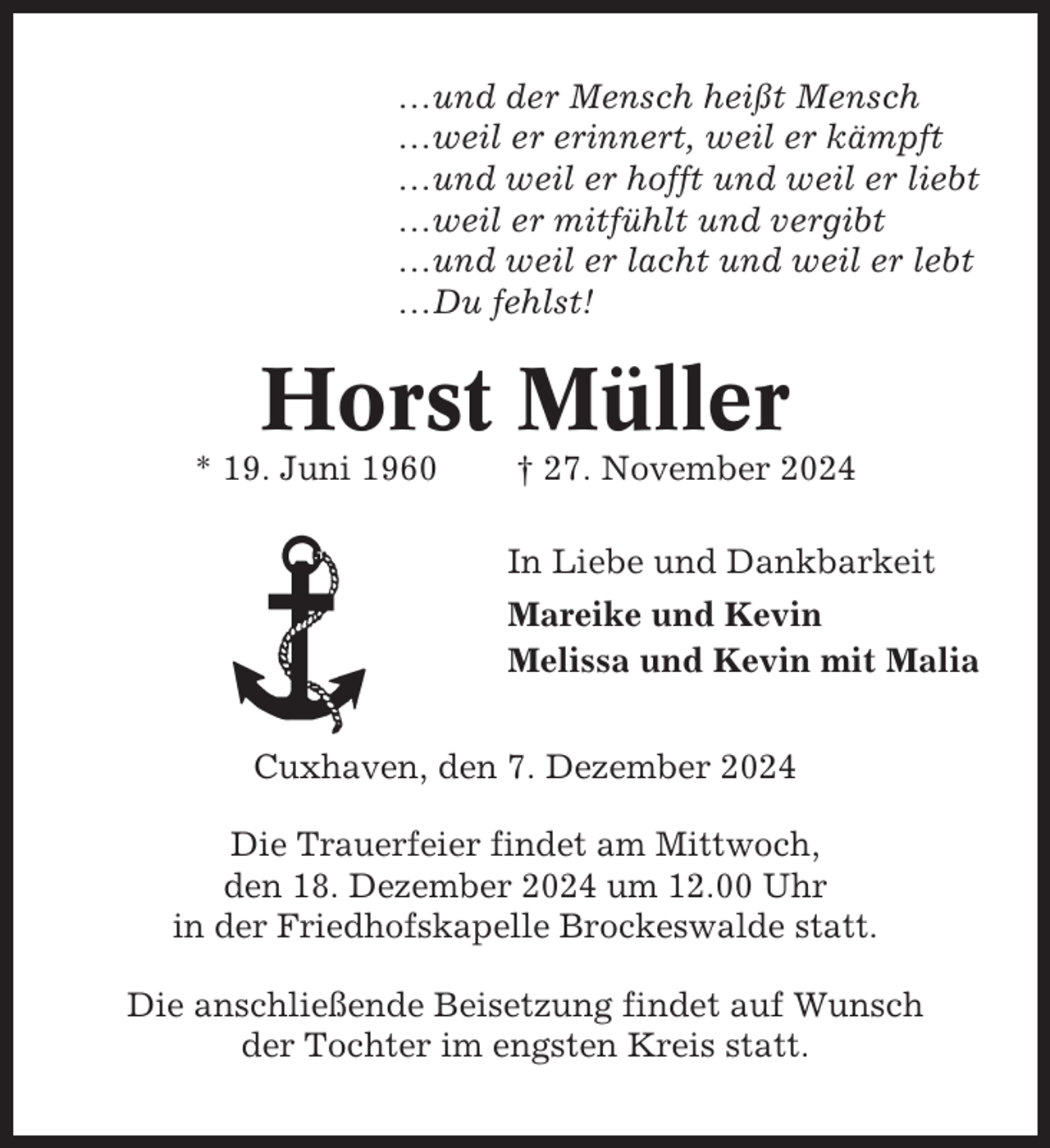 <p>…und der Mensch heißt Mensch<br />…weil er erinnert, weil er kämpft<br />…und weil er hofft und weil er liebt<br />…weil er mitfühlt und vergibt<br />…und weil er lacht und weil er lebt<br />…Du fehlst!</p><p>Horst Müller<br />* 19. Juni 1960</p><p>† 27. November 2024<br />In Liebe und Dankbarkeit<br />Mareike und Kevin<br />Melissa und Kevin mit Malia</p><p>Cuxhaven, den 7. Dezember 2024<br />Die Trauerfeier findet am Mittwoch,<br />den 18. Dezember 2024 um 12.00 Uhr<br />in der Friedhofskapelle Brockeswalde statt.<br />Die anschließende Beisetzung findet auf Wunsch<br />der Tochter im engsten Kreis statt.</p>