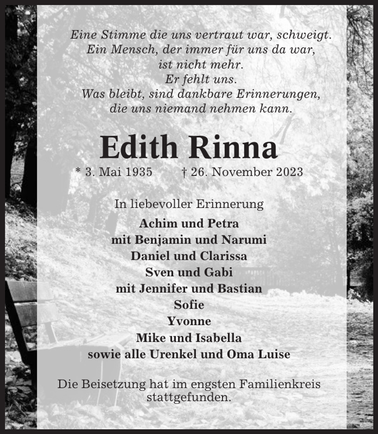 <p>Eine Stimme die uns vertraut war, schweigt.<br />Ein Mensch, der immer für uns da war,<br />ist nicht mehr.<br />Er fehlt uns.<br />Was bleibt, sind dankbare Erinnerungen,<br />die uns niemand nehmen kann.</p><p>Edith Rinna<br />* 3. Mai 1935</p><p>† 26. November 2023</p><p>In liebevoller Erinnerung<br />Achim und Petra<br />mit Benjamin und Narumi<br />Daniel und Clarissa<br />Sven und Gabi<br />mit Jennifer und Bastian<br />Sofie<br />Yvonne<br />Mike und Isabella<br />sowie alle Urenkel und Oma Luise<br />Die Beisetzung hat im engsten Familienkreis<br />stattgefunden.</p>