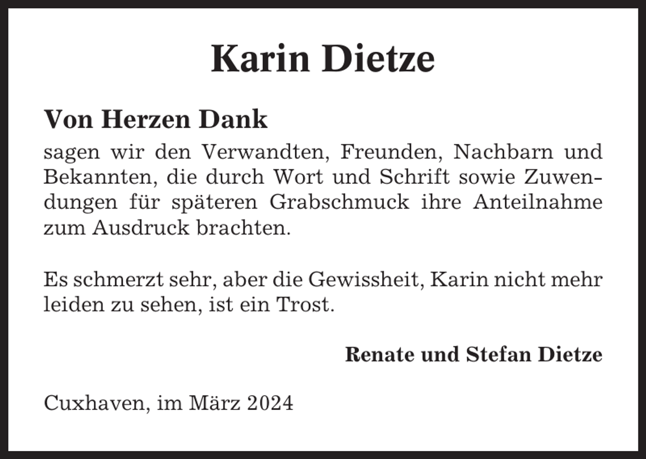 <p>Karin Dietze<br />Von Herzen Dank<br />sagen wir den Verwandten, Freunden, Nachbarn und<br />Bekannten, die durch Wort und Schrift sowie Zuwendungen für späteren Grabschmuck ihre Anteilnahme<br />zum Ausdruck brachten.<br />Es schmerzt sehr, aber die Gewissheit, Karin nicht mehr<br />leiden zu sehen, ist ein Trost.<br />Renate und Stefan Dietze<br />Cuxhaven, im März 2024</p>