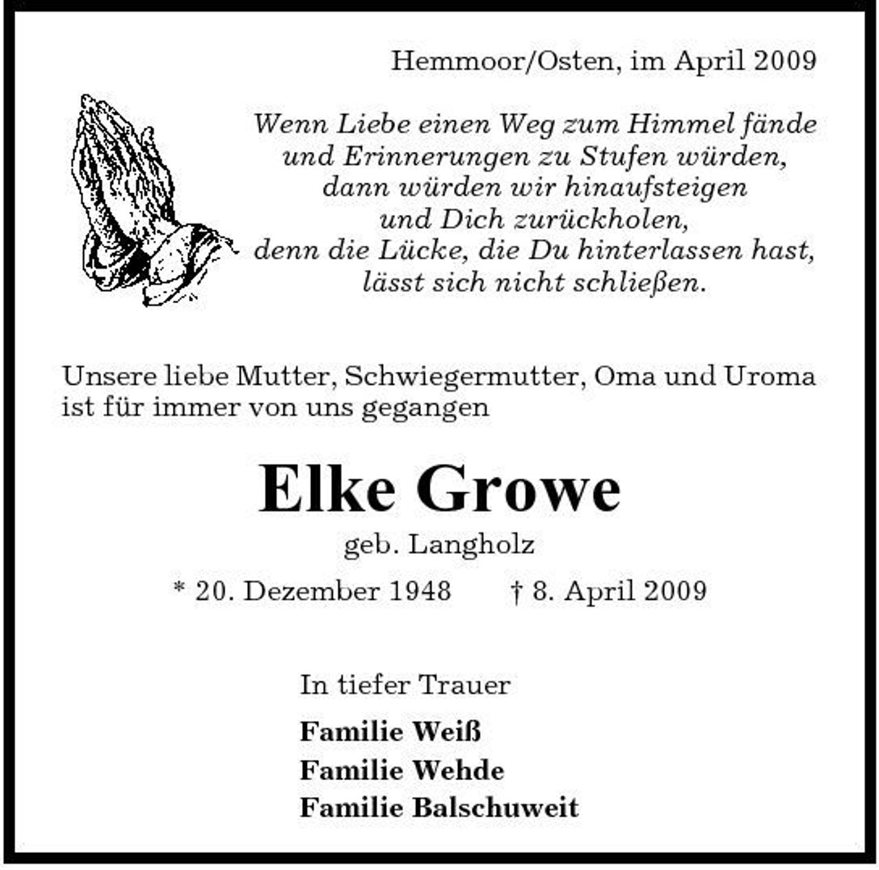 <p>Hemmoor/Osten, im April 2009 Wenn Liebe einen Weg zum Himmel fände und Erinnerungen zu Stufen würden, dann würden wir hinaufsteigen und Dich zurückholen, denn die Lücke, die Du hinterlassen hast, lässt sich nicht schließen. Unsere liebe Mutter, Schwiegermutter, Oma und Uroma ist für immer von uns gegangen</p><p>Elke Growe<br />geb. Langholz * 20. Dezember 1948 † 8. April 2009 In tiefer Trauer Familie Weiß Familie Wehde Familie Balschuweit</p>