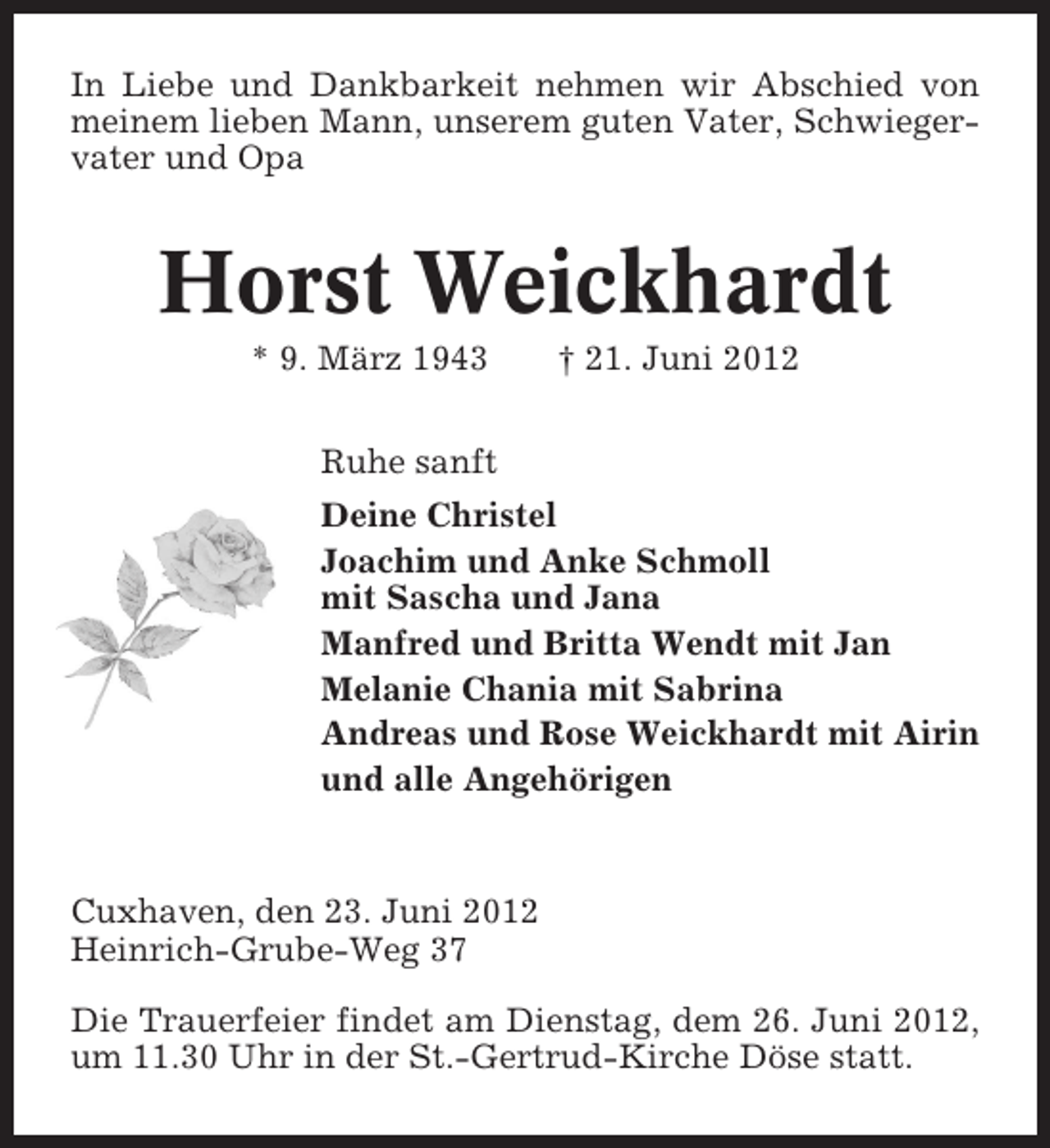 <p>In Liebe und Dankbarkeit nehmen wir Abschied von<br />meinem lieben Mann, unserem guten Vater, Schwiegervater und Opa</p><p>Horst Weickhardt<br />* 9. März 1943</p><p>† 21. Juni 2012</p><p>Ruhe sanft<br />Deine Christel<br />Joachim und Anke Schmoll<br />mit Sascha und Jana<br />Manfred und Britta Wendt mit Jan<br />Melanie Chania mit Sabrina<br />Andreas und Rose Weickhardt mit Airin<br />und alle Angehörigen</p><p>Cuxhaven, den 23. Juni 2012<br />Heinrich-Grube-Weg 37<br />Die Trauerfeier findet am Dienstag, dem 26. Juni 2012,<br />um 11.30 Uhr in der St.-Gertrud-Kirche Döse statt.</p>