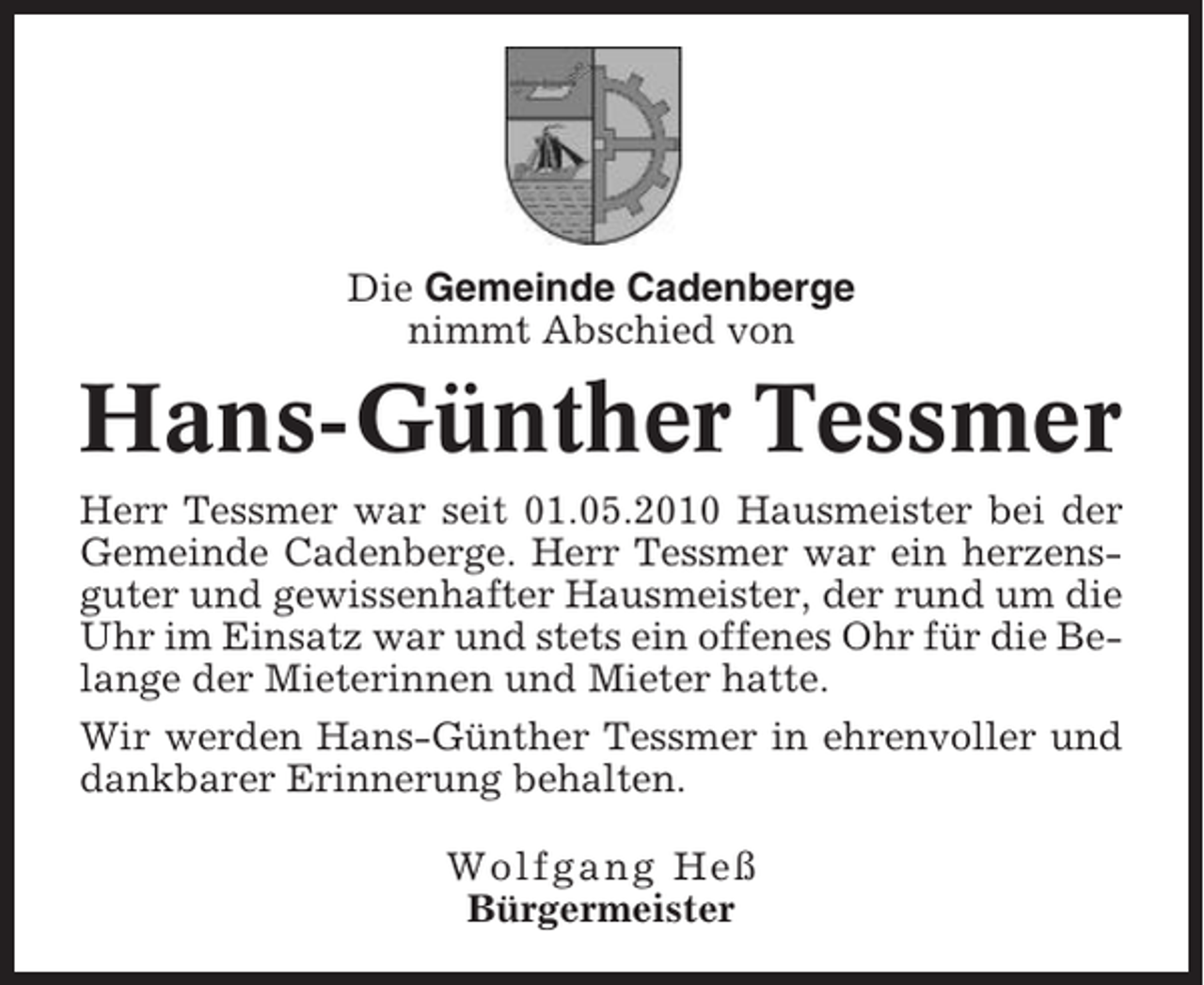 <p>Die Gemeinde Cadenberge<br />nimmt Abschied von</p><p>Hans-Günther Tessmer<br />Herr Tessmer war seit 01.05.2010 Hausmeister bei der<br />Gemeinde Cadenberge. Herr Tessmer war ein herzensguter und gewissenhafter Hausmeister, der rund um die<br />Uhr im Einsatz war und stets ein offenes Ohr für die Belange der Mieterinnen und Mieter hatte.<br />Wir werden Hans-Günther Tessmer in ehrenvoller und<br />dankbarer Erinnerung behalten.<br />Wolfgang Heß<br />Bürgermeister</p>
