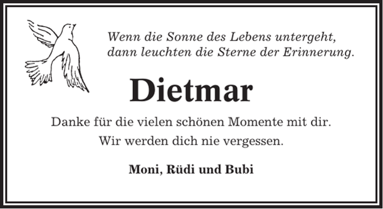 <p>Wenn die Sonne des Lebens untergeht,<br />dann leuchten die Sterne der Erinnerung.</p><p>Dietmar<br />Danke für die vielen schönen Momente mit dir.<br />Wir werden dich nie vergessen.<br />Moni, Rüdi und Bubi</p>