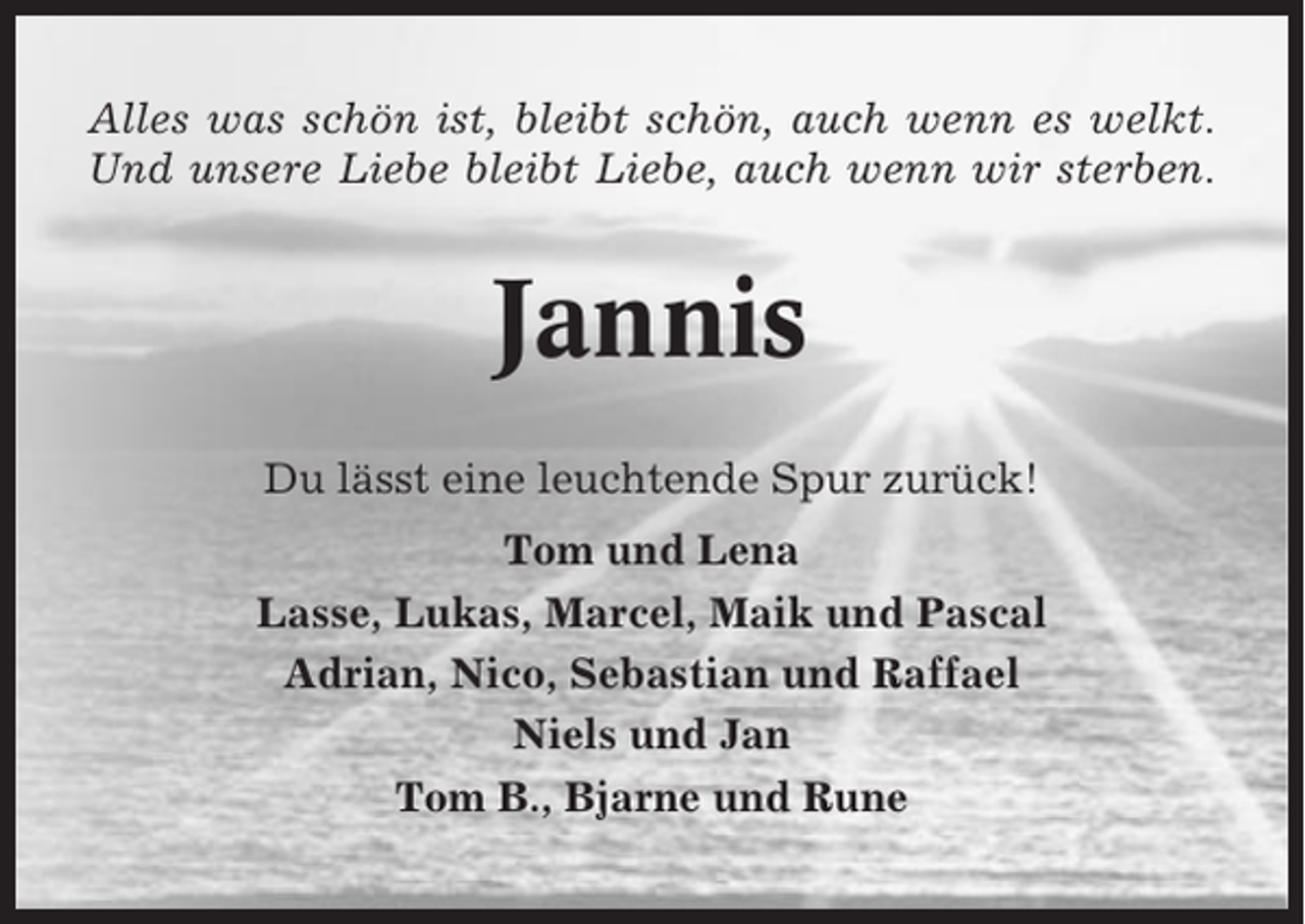 <p>Alles was schön ist, bleibt schön, auch wenn es welkt.<br />Und unsere Liebe bleibt Liebe, auch wenn wir sterben.</p><p>Jannis<br />Du lässt eine leuchtende Spur zurück!<br />Tom und Lena<br />Lasse, Lukas, Marcel, Maik und Pascal<br />Adrian, Nico, Sebastian und Raffael<br />Niels und Jan<br />Tom B., Bjarne und Rune</p>