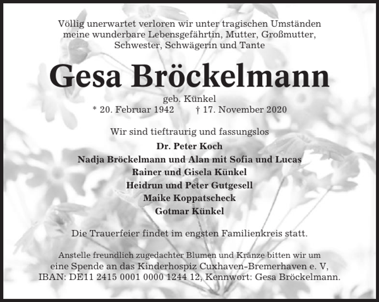 <p>Völlig unerwartet verloren wir unter tragischen Umständen<br />meine wunderbare Lebensgefährtin, Mutter, Großmutter,<br />Schwester, Schwägerin und Tante</p><p>Gesa Bröckelmann<br />geb. Künkel<br />* 20. Februar 1942<br />† 17. November 2020<br />Wir sind tieftraurig und fassungslos<br />Dr. Peter Koch<br />Nadja Bröckelmann und Alan mit Sofia und Lucas<br />Rainer und Gisela Künkel<br />Heidrun und Peter Gutgesell<br />Maike Koppatscheck<br />Gotmar Künkel<br />Die Trauerfeier findet im engsten Familienkreis statt.<br />Anstelle freundlich zugedachter Blumen und Kränze bitten wir um</p><p>eine Spende an das Kinderhospiz Cuxhaven-Bremerhaven e. V,<br />IBAN: DE11 2415 0001 0000 1244 12, Kennwort: Gesa Bröckelmann.</p>