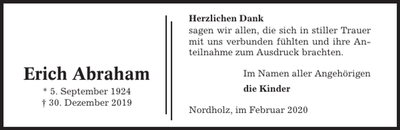 <p>Herzlichen Dank<br />sagen wir allen, die sich in stiller Trauer<br />mit uns verbunden fühlten und ihre Anteilnahme zum Ausdruck brachten.</p><p>Erich Abraham<br />* 5. September 1924<br />† 30. Dezember 2019</p><p>Im Namen aller Angehörigen<br />die Kinder<br />Nordholz, im Februar 2020</p>