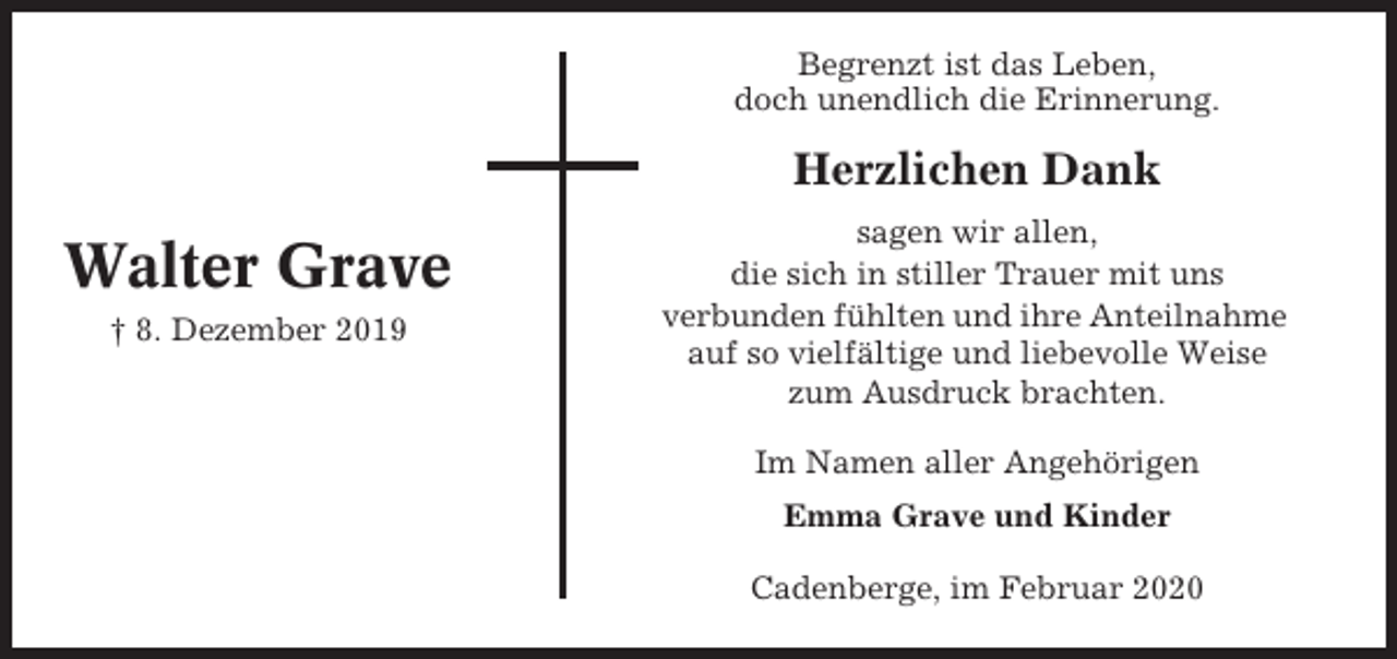 <p>Begrenzt ist das Leben,<br />doch unendlich die Erinnerung.</p><p>Herzlichen Dank</p><p>Walter Grave<br />† 8. Dezember 2019</p><p>sagen wir allen,<br />die sich in stiller Trauer mit uns<br />verbunden fühlten und ihre Anteilnahme<br />auf so vielfältige und liebevolle Weise<br />zum Ausdruck brachten.<br />Im Namen aller Angehörigen<br />Emma Grave und Kinder<br />Cadenberge, im Februar 2020</p>