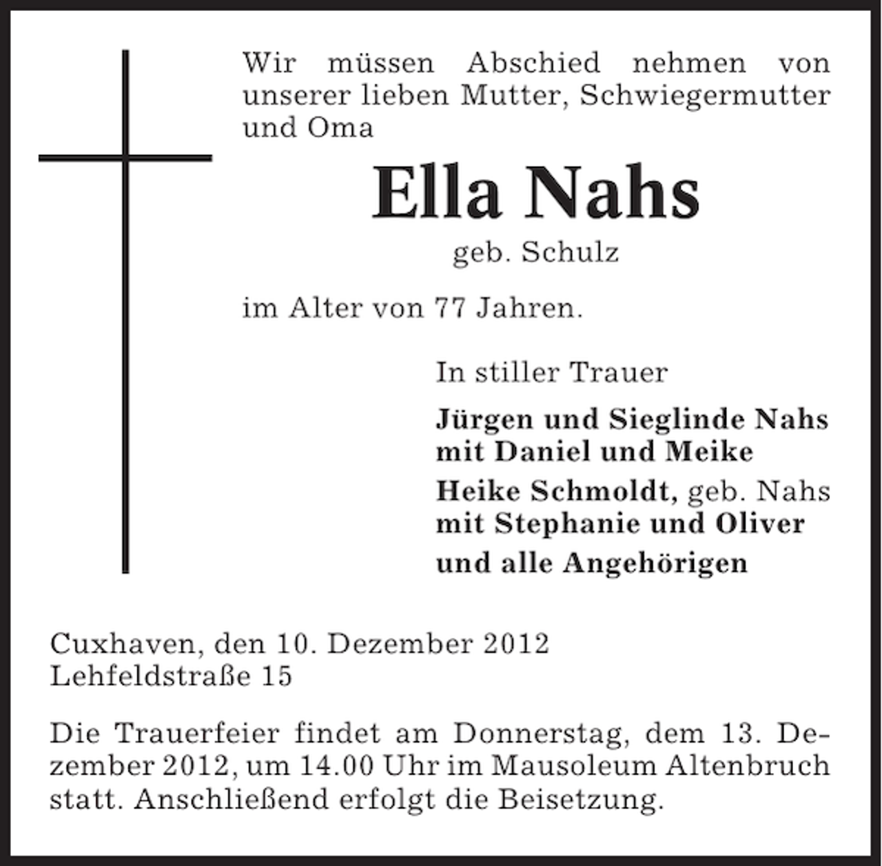 <p>Wir müssen Abschied nehmen von<br />unserer lieben Mutter, Schwiegermutter<br />und Oma</p><p>Ella Nahs<br />geb. Schulz<br />im Alter von 77 Jahren.<br />In stiller Trauer<br />Jürgen und Sieglinde Nahs<br />mit Daniel und Meike<br />Heike Schmoldt, geb. Nahs<br />mit Stephanie und Oliver<br />und alle Angehörigen<br />Cuxhaven, den 10. Dezember 2012<br />Lehfeldstraße 15<br />Die Trauerfeier findet am Donnerstag, dem 13. Dezember 2012, um 14.00 Uhr im Mausoleum Altenbruch<br />statt. Anschließend erfolgt die Beisetzung.</p>