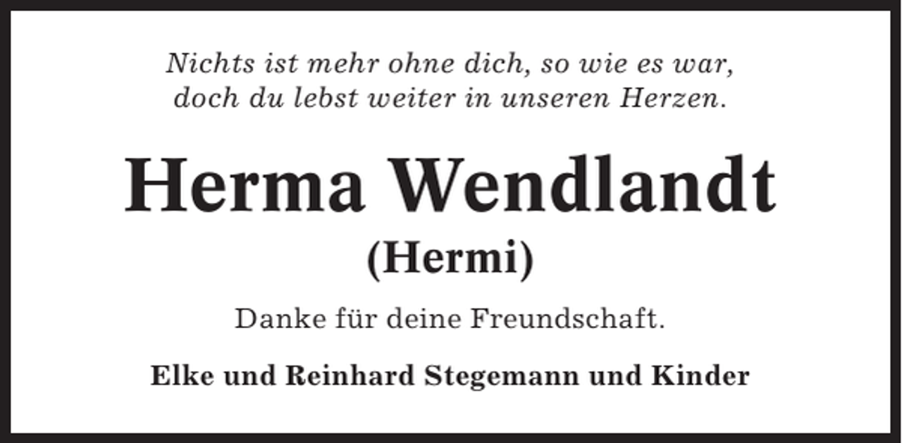 <p>Nichts ist mehr ohne dich, so wie es war,<br />doch du lebst weiter in unseren Herzen.</p><p>Herma Wendlandt<br />(Hermi)<br />Danke für deine Freundschaft.<br />Elke und Reinhard Stegemann und Kinder</p>