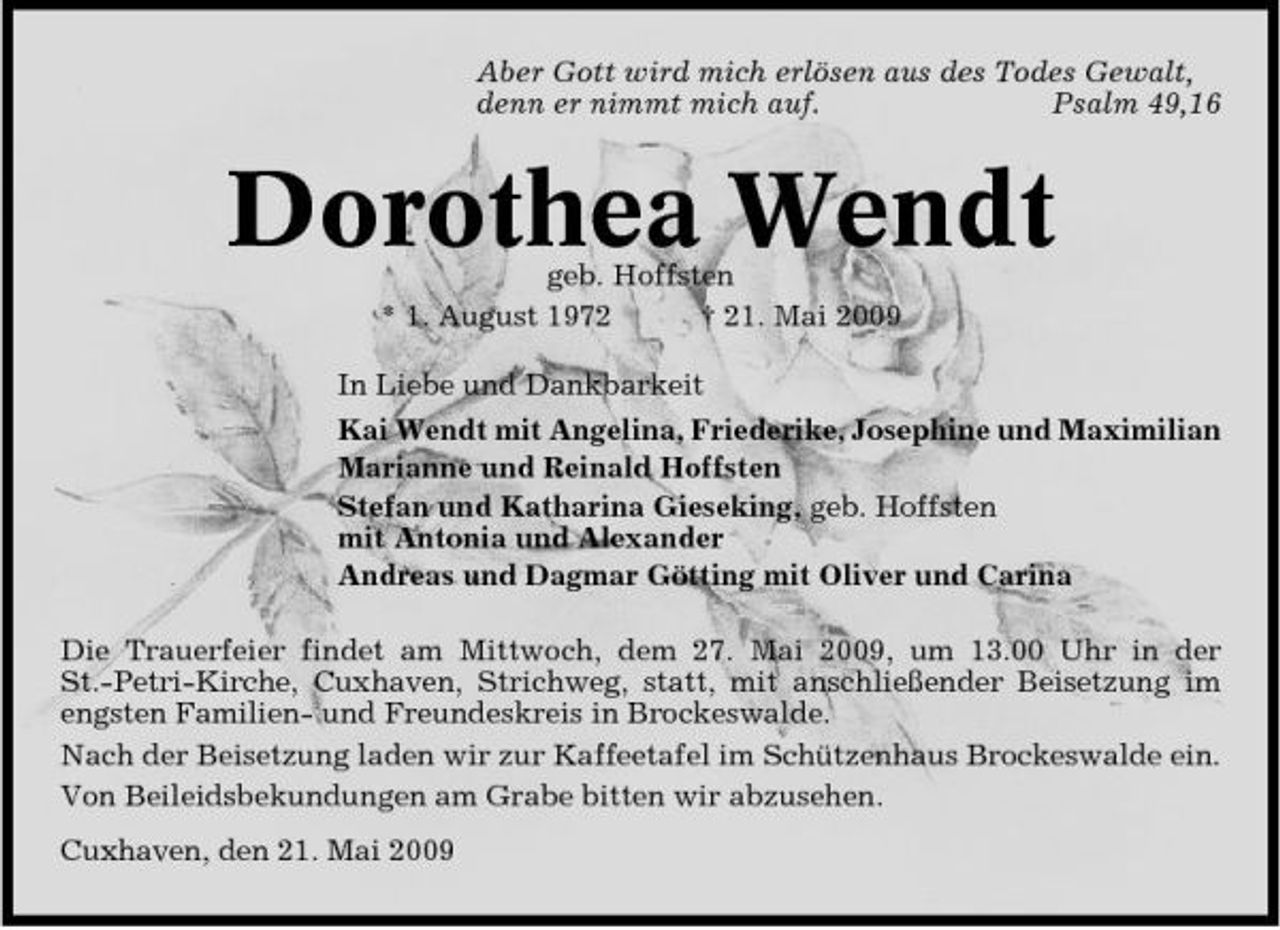 <p>Aber Gott wird mich erlösen aus des Todes Gewalt, denn er nimmt mich auf. Psalm 49,16</p><p>Dorothea Wendt<br />geb. Hoffsten * 1. August 1972 † 21. Mai 2009 In Liebe und Dankbarkeit Kai Wendt mit Angelina, Friederike, Josephine und Maximilian Marianne und Reinald Hoffsten Stefan und Katharina Gieseking, geb. Hoffsten mit Antonia und Alexander Andreas und Dagmar Götting mit Oliver und Carina Die Trauerfeier findet am Mittwoch, dem 27. Mai 2009, um 13.00 Uhr in der St.-Petri-Kirche, Cuxhaven, Strichweg, statt, mit anschließender Beisetzung im engsten Familien- und Freundeskreis in Brockeswalde. Nach der Beisetzung laden wir zur Kaffeetafel im Schützenhaus Brockeswalde ein. Von Beileidsbekundungen am Grabe bitten wir abzusehen. Cuxhaven, den 21. Mai 2009</p>