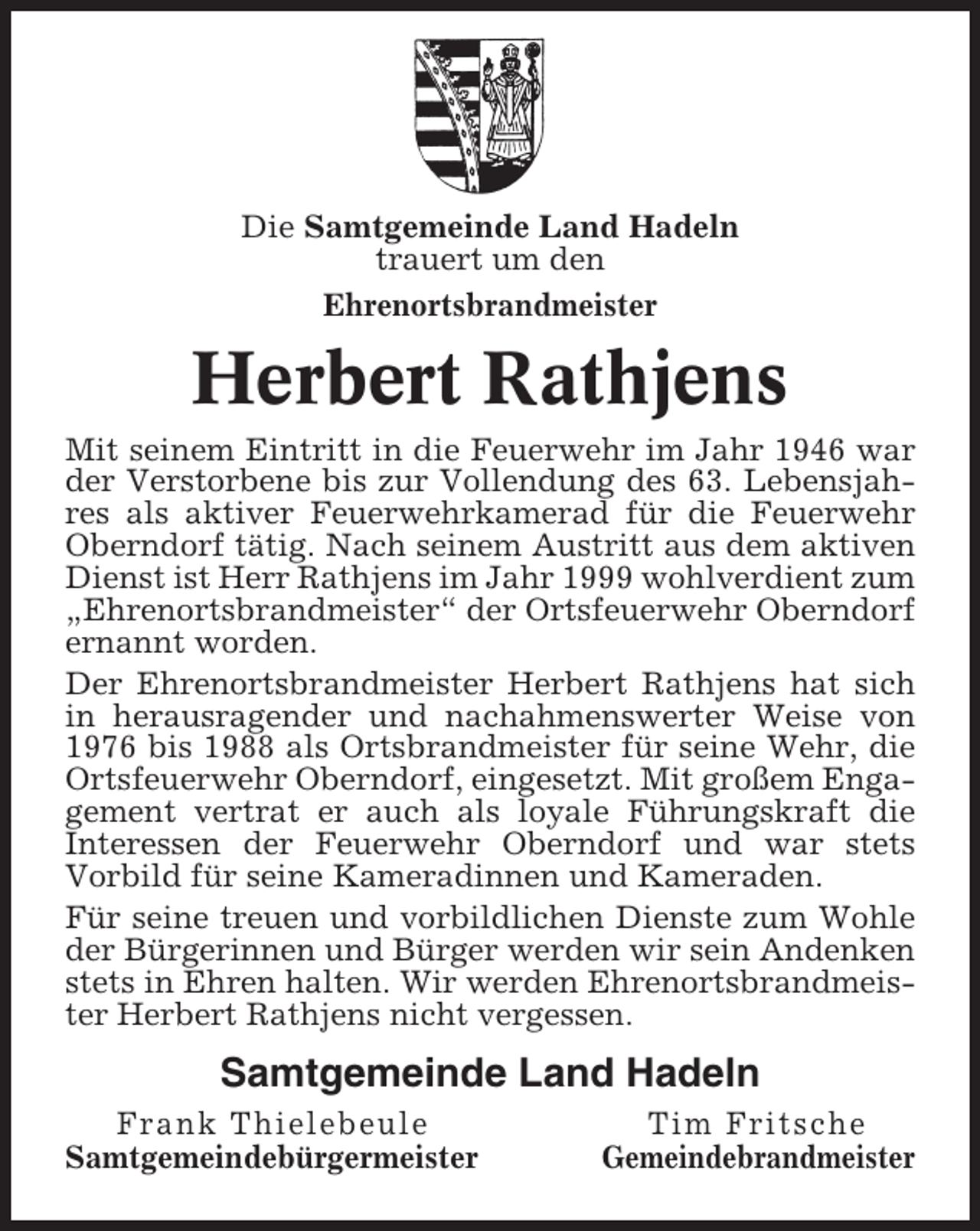 <p>Die Samtgemeinde Land Hadeln<br />trauert um den<br />Ehrenortsbrandmeister</p><p>Herbert Rathjens<br />Mit seinem Eintritt in die Feuerwehr im Jahr 1946 war<br />der Verstorbene bis zur Vollendung des 63. Lebensjahres als aktiver Feuerwehrkamerad für die Feuerwehr<br />Oberndorf tätig. Nach seinem Austritt aus dem aktiven<br />Dienst ist Herr Rathjens im Jahr 1999 wohlverdient zum<br />„Ehrenortsbrandmeister“ der Ortsfeuerwehr Oberndorf<br />ernannt worden.<br />Der Ehrenortsbrandmeister Herbert Rathjens hat sich<br />in herausragender und nachahmenswerter Weise von<br />1976 bis 1988 als Ortsbrandmeister für seine Wehr, die<br />Ortsfeuerwehr Oberndorf, eingesetzt. Mit großem Engagement vertrat er auch als loyale Führungskraft die<br />Interessen der Feuerwehr Oberndorf und war stets<br />Vorbild für seine Kameradinnen und Kameraden.<br />Für seine treuen und vorbildlichen Dienste zum Wohle<br />der Bürgerinnen und Bürger werden wir sein Andenken<br />stets in Ehren halten. Wir werden Ehrenortsbrandmeister Herbert Rathjens nicht vergessen.</p><p>Samtgemeinde Land Hadeln<br />Frank Thielebeule<br />Samtgemeindebürgermeister</p><p>Tim Fritsche<br />Gemeindebrandmeister</p>
