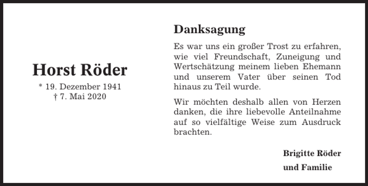 <p>Danksagung</p><p>Horst Röder<br />* 19. Dezember 1941<br />† 7. Mai 2020</p><p>Es war uns ein großer Trost zu erfahren,<br />wie viel Freundschaft, Zuneigung und<br />Wertschätzung meinem lieben Ehemann<br />und unserem Vater über seinen Tod<br />hinaus zu Teil wurde.<br />Wir möchten deshalb allen von Herzen<br />danken, die ihre liebevolle Anteilnahme<br />auf so vielfältige Weise zum Ausdruck<br />brachten.<br />Brigitte Röder<br />und Familie</p>