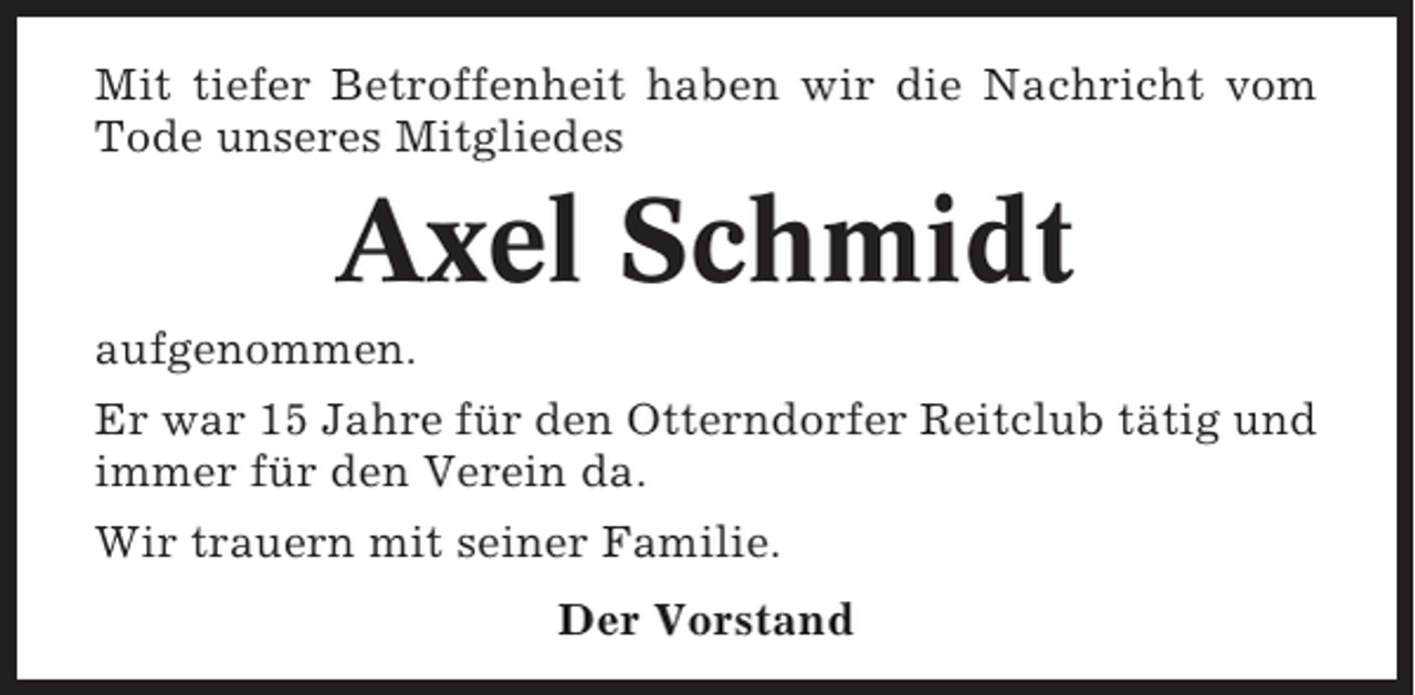 <p>Mit tiefer Betroffenheit haben wir die Nachricht vom<br />Tode unseres Mitgliedes</p><p>Axel Schmidt<br />aufgenommen.<br />Er war 15 Jahre für den Otterndorfer Reitclub tätig und<br />immer für den Verein da.<br />Wir trauern mit seiner Familie.<br />Der Vorstand</p>