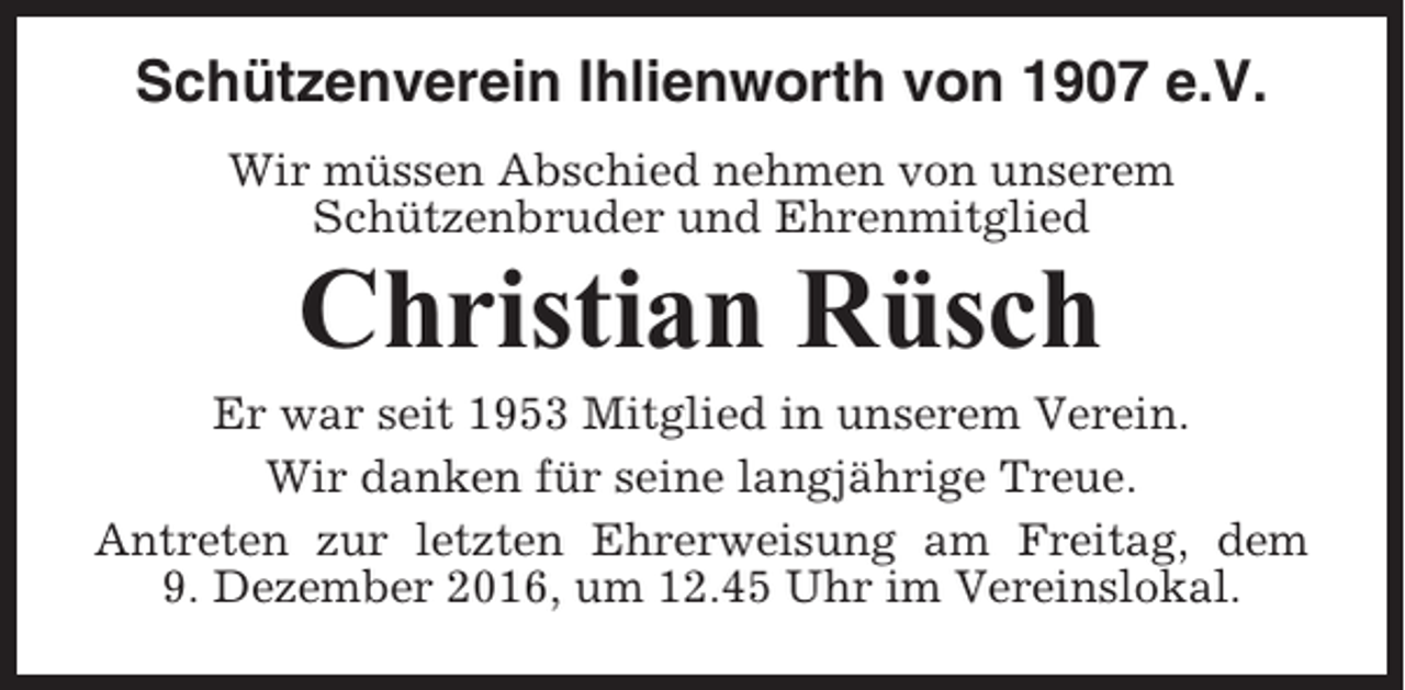 <p>Schützenverein Ihlienworth von 1907 e.V.<br />Wir müssen Abschied nehmen von unserem<br />Schützenbruder und Ehrenmitglied</p><p>Christian Rüsch<br />Er war seit 1953 Mitglied in unserem Verein.<br />Wir danken für seine langjährige Treue.<br />Antreten zur letzten Ehrerweisung am Freitag, dem<br />9. Dezember 2016, um 12.45 Uhr im Vereinslokal.</p>