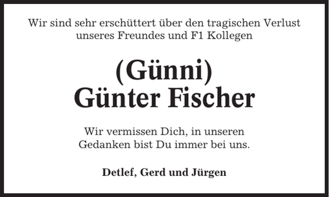 <p>Wir sind sehr erschüttert über den tragischen Verlust<br />unseres Freundes und F1 Kollegen</p><p>(Günni)<br />Günter Fischer<br />Wir vermissen Dich, in unseren<br />Gedanken bist Du immer bei uns.<br />Detlef, Gerd und Jürgen</p>