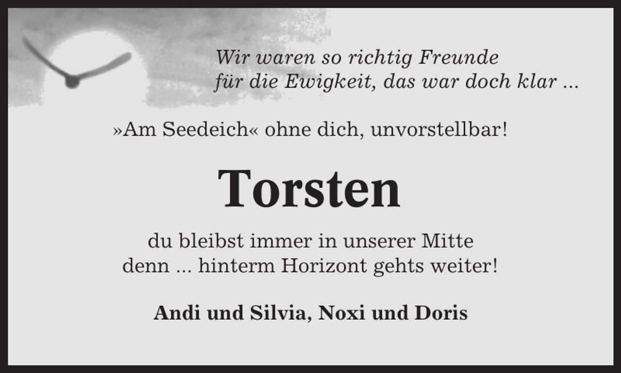 <p>Wir waren so richtig Freunde<br />für die Ewigkeit, das war doch klar ...<br />»Am Seedeich« ohne dich, unvorstellbar!</p><p>Torsten<br />du bleibst immer in unserer Mitte<br />denn ... hinterm Horizont gehts weiter!<br />Andi und Silvia, Noxi und Doris</p>