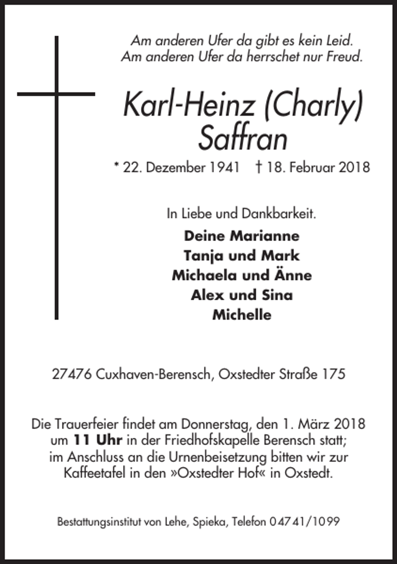 <p>Am anderen Ufer da gibt es kein Leid.<br />Am anderen Ufer da herrschet nur Freud.</p><p>Karl-Heinz (Charly)<br />Saffran<br />* 22. Dezember 1941</p><p>† 18. Februar 2018</p><p>In Liebe und Dankbarkeit.<br />Deine Marianne<br />Tanja und Mark<br />Michaela und Änne<br />Alex und Sina<br />Michelle</p><p>27476 Cuxhaven-Berensch, Oxstedter Straße 175<br />Die Trauerfeier findet am Donnerstag, den 1. März 2018<br />um 11 Uhr in der Friedhofskapelle Berensch statt;<br />im Anschluss an die Urnenbeisetzung bitten wir zur<br />Kaffeetafel in den »Oxstedter Hof« in Oxstedt.<br />Bestattungsinstitut von Lehe, Spieka, Telefon 0 47 41/10 99</p>