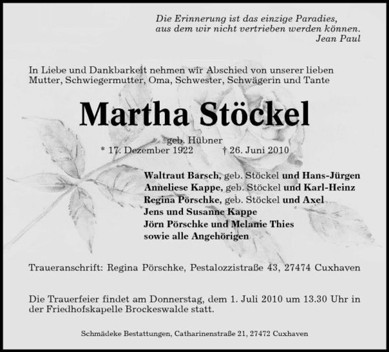 <p>Die Erinnerung ist das einzige Paradies, aus dem wir nicht vertrieben werden können. Jean Paul In Liebe und Dankbarkeit nehmen wir Abschied von unserer lieben Mutter, Schwiegermutter, Oma, Schwester, Schwägerin und Tante</p><p>Martha Stöckel<br />geb. Hübner * 17. Dezember 1922 † 26. Juni 2010 Waltraut Barsch, geb. Stöckel und Hans-Jürgen Anneliese Kappe, geb. Stöckel und Karl-Heinz Regina Pörschke, geb. Stöckel und Axel Jens und Susanne Kappe Jörn Pörschke und Melanie Thies sowie alle Angehörigen Traueranschrift: Regina Pörschke, Pestalozzistraße 43, 27474 Cuxhaven Die Trauerfeier findet am Donnerstag, dem 1. Juli 2010 um 13.30 Uhr in der Friedhofskapelle Brockeswalde statt.<br />Schmädeke Bestattungen, Catharinenstraße 21, 27472 Cuxhaven</p>