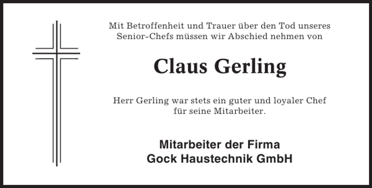 <p>Mit Betroffenheit und Trauer über den Tod unseres<br />Senior-Chefs müssen wir Abschied nehmen von</p><p>Claus Gerling<br />Herr Gerling war stets ein guter und loyaler Chef<br />für seine Mitarbeiter.</p><p>Mitarbeiter der Firma<br />Gock Haustechnik GmbH</p>