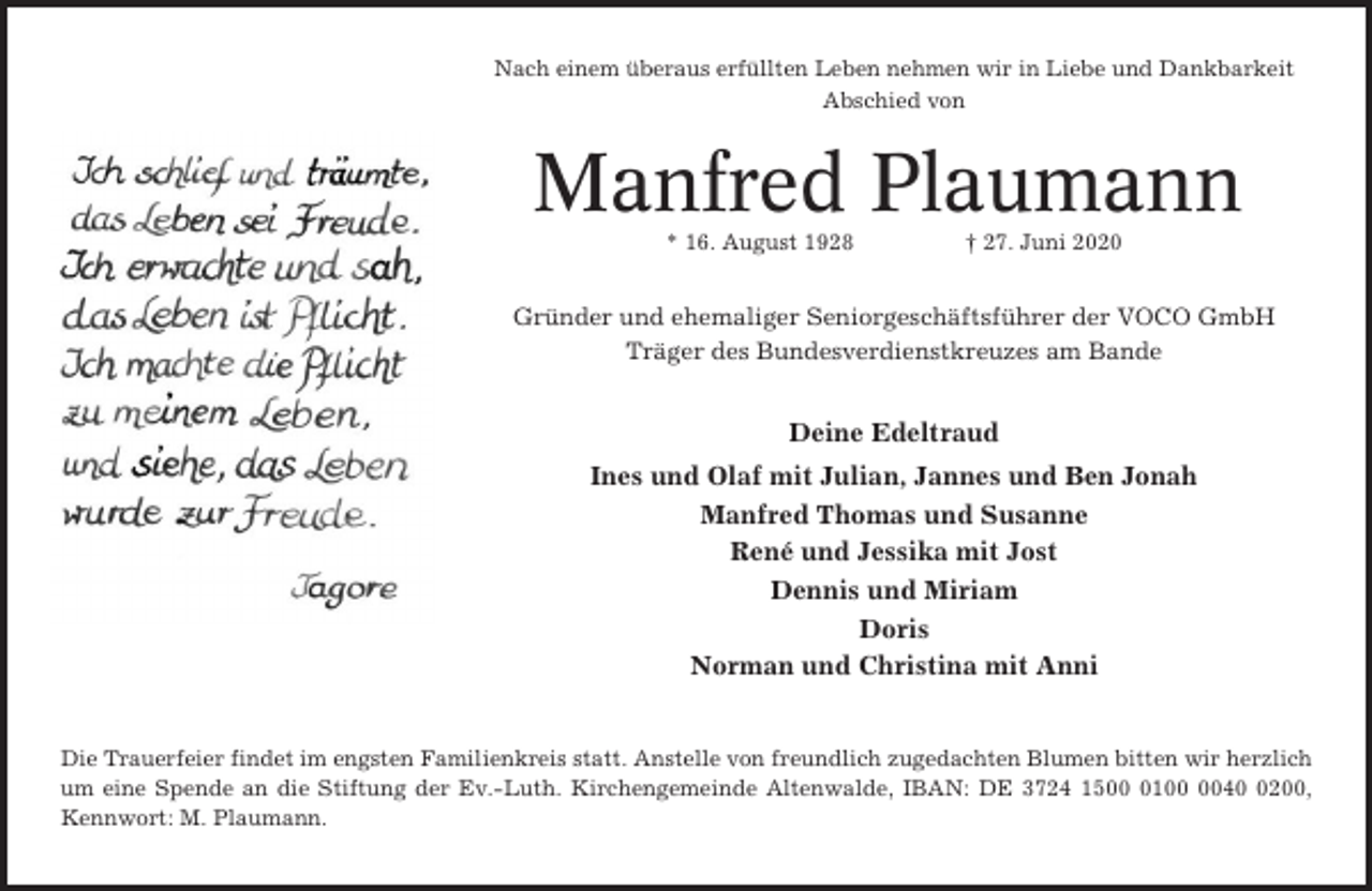 <p>Nach einem überaus erfüllten Leben nehmen wir in Liebe und Dankbarkeit<br />Abschied von</p><p>Manfred Plaumann<br />* 16. August 1928</p><p>† 27. Juni 2020</p><p>Gründer und ehemaliger Seniorgeschäftsführer der VOCO GmbH<br />Träger des Bundesverdienstkreuzes am Bande</p><p>Deine Edeltraud<br />Ines und Olaf mit Julian, Jannes und Ben Jonah<br />Manfred Thomas und Susanne<br />René und Jessika mit Jost<br />Dennis und Miriam<br />Doris<br />Norman und Christina mit Anni</p><p>Die Trauerfeier findet im engsten Familienkreis statt. Anstelle von freundlich zugedachten Blumen bitten wir herzlich<br />um eine Spende an die Stiftung der Ev.-Luth. Kirchengemeinde Altenwalde, IBAN: DE 3724 15014200,<br />Kennwort: M. Plaumann.</p>