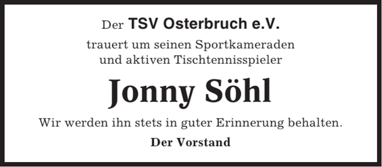 <p>Der</p><p>TSV Osterbruch e.V.</p><p>trauert um seinen Sportkameraden<br />und aktiven Tischtennisspieler</p><p>Jonny Söhl<br />Wir werden ihn stets in guter Erinnerung behalten.<br />Der Vorstand</p>