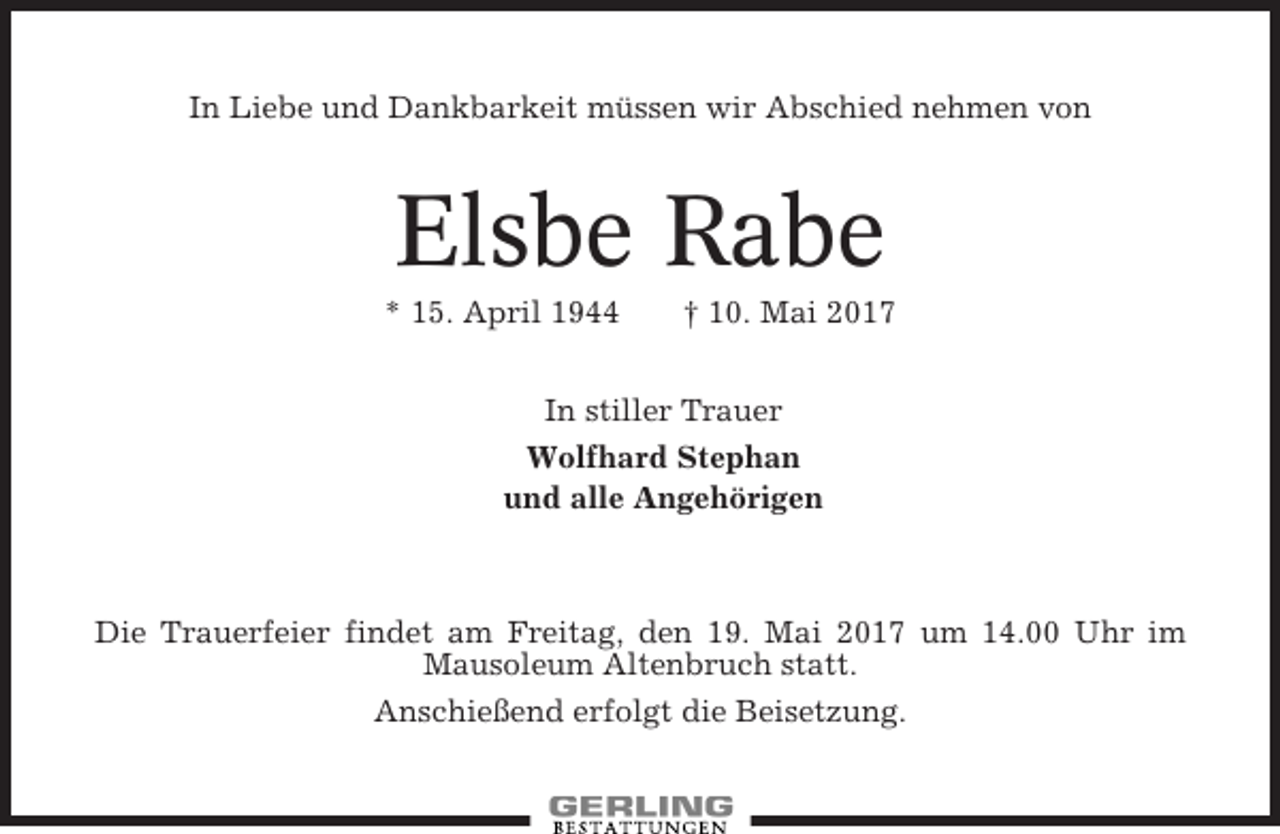 <p>In Liebe und Dankbarkeit müssen wir Abschied nehmen von</p><p>Elsbe Rabe<br />* 15. April 1944</p><p>† 10. Mai 2017</p><p>In stiller Trauer<br />Wolfhard Stephan<br />und alle Angehörigen</p><p>Die Trauerfeier findet am Freitag, den 19. Mai 2017 um 14.00 Uhr im<br />Mausoleum Altenbruch statt.<br />Anschießend erfolgt die Beisetzung.</p>