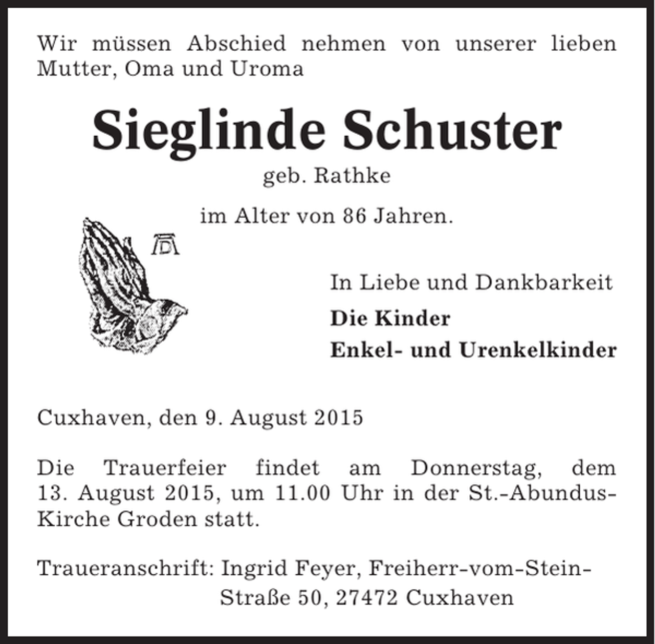 <p>Wir müssen Abschied nehmen von unserer lieben<br />Mutter, Oma und Uroma</p><p>Sieglinde Schuster<br />geb. Rathke<br />im Alter von 86 Jahren.<br />In Liebe und Dankbarkeit<br />Die Kinder<br />Enkel- und Urenkelkinder<br />Cuxhaven, den 9. August 2015<br />Die Trauerfeier findet am Donnerstag, dem<br />13. August 2015, um 11.00 Uhr in der St.-AbundusKirche Groden statt.<br />Traueranschrift: Ingrid Feyer, Freiherr-vom-SteinStraße 50, 27472 Cuxhaven</p>