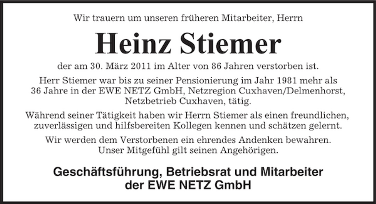 <p>Wir trauern um unseren früheren Mitarbeiter, Herrn</p><p>Heinz Stiemer<br />der am 30. März 2011 im Alter von 86 Jahren verstorben ist. Herr Stiemer war bis zu seiner Pensionierung im Jahr 1981 mehr als 36 Jahre in der EWE NETZ GmbH, Netzregion Cuxhaven/Delmenhorst, Netzbetrieb Cuxhaven, tätig. Während seiner Tätigkeit haben wir Herrn Stiemer als einen freundlichen, zuverlässigen und hilfsbereiten Kollegen kennen und schätzen gelernt. Wir werden dem Verstorbenen ein ehrendes Andenken bewahren. Unser Mitgefühl gilt seinen Angehörigen.</p><p>Geschäftsführung, Betriebsrat und Mitarbeiter der EWE NETZ GmbH</p>