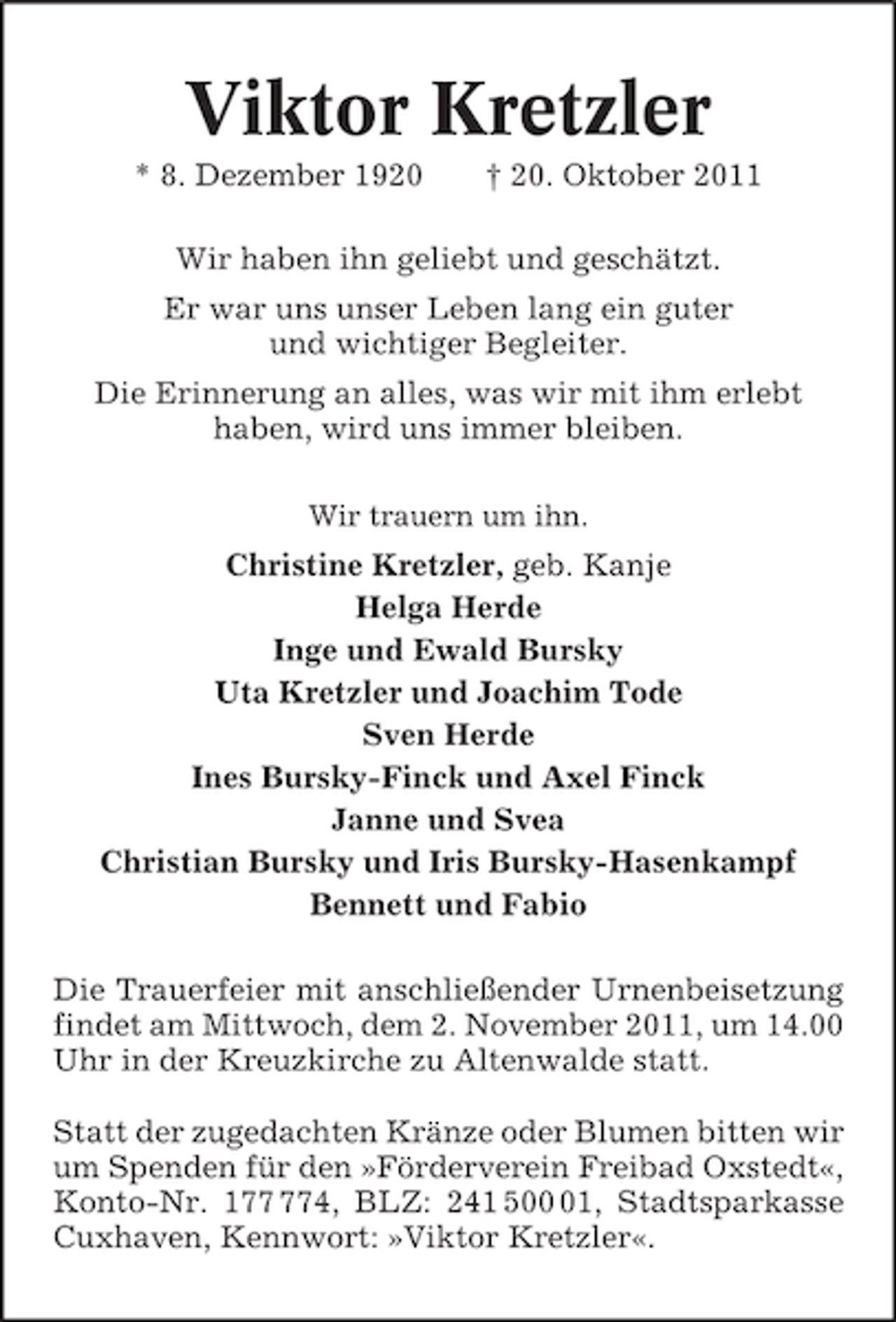 <p>Viktor Kretzler<br />* 8. Dezember 1920</p><p>† 20. Oktober 2011</p><p>Wir haben ihn geliebt und geschätzt.<br />Er war uns unser Leben lang ein guter<br />und wichtiger Begleiter.<br />Die Erinnerung an alles, was wir mit ihm erlebt<br />haben, wird uns immer bleiben.<br />Wir trauern um ihn.</p><p>Christine Kretzler, geb. Kanje<br />Helga Herde<br />Inge und Ewald Bursky<br />Uta Kretzler und Joachim Tode<br />Sven Herde<br />Ines Bursky-Finck und Axel Finck<br />Janne und Svea<br />Christian Bursky und Iris Bursky-Hasenkampf<br />Bennett und Fabio<br />Die Trauerfeier mit anschließender Urnenbeisetzung<br />findet am Mittwoch, dem 2. November 2011, um 14.00<br />Uhr in der Kreuzkirche zu Altenwalde statt.<br />Statt der zugedachten Kränze oder Blumen bitten wir<br />um Spenden für den »Förderverein Freibad Oxstedt«,<br />Konto-Nr. 14, BLZ: 241 501, Stadtsparkasse<br />Cuxhaven, Kennwort: »Viktor Kretzler«.</p>