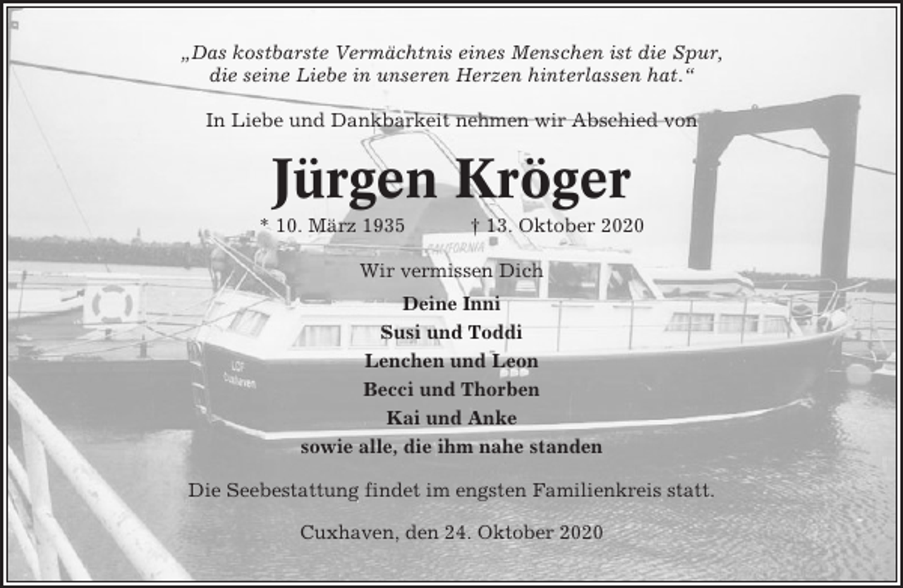 <p>„Das kostbarste Vermächtnis eines Menschen ist die Spur,<br />die seine Liebe in unseren Herzen hinterlassen hat.“<br />In Liebe und Dankbarkeit nehmen wir Abschied von</p><p>Jürgen Kröger<br />* 10. März 1935</p><p>† 13. Oktober 2020</p><p>Wir vermissen Dich<br />Deine Inni<br />Susi und Toddi<br />Lenchen und Leon<br />Becci und Thorben<br />Kai und Anke<br />sowie alle, die ihm nahe standen<br />Die Seebestattung findet im engsten Familienkreis statt.<br />Cuxhaven, den 24. Oktober 2020</p>