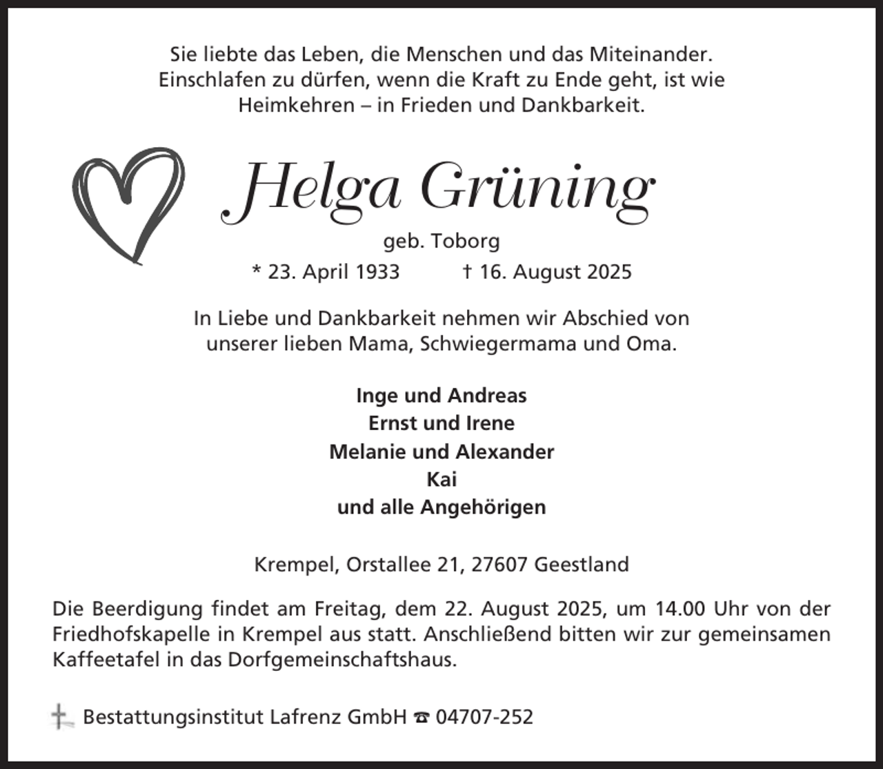 <p>Sie liebte das Leben, die Menschen und das Miteinander.<br />Einschlafen zu dürfen, wenn die Kraft zu Ende geht, ist wie<br />Heimkehren – in Frieden und Dankbarkeit.</p><p>Helga Grüning<br />geb. Toborg<br />* 23. April 1933<br />† 16. August 2025<br />In Liebe und Dankbarkeit nehmen wir Abschied von<br />unserer lieben Mama, Schwiegermama und Oma.<br />Inge und Andreas<br />Ernst und Irene<br />Melanie und Alexander<br />Kai<br />und alle Angehörigen<br />Krempel, Orstallee 21, 27607 Geestland<br />Die Beerdigung findet am Freitag, dem 22. August 2025, um 14.00 Uhr von der<br />Friedhofskapelle in Krempel aus statt. Anschließend bitten wir zur gemeinsamen<br />Kaffeetafel in das Dorfgemeinschaftshaus.<br />Bestattungsinstitut Lafrenz GmbH ☎ 04707-252</p>