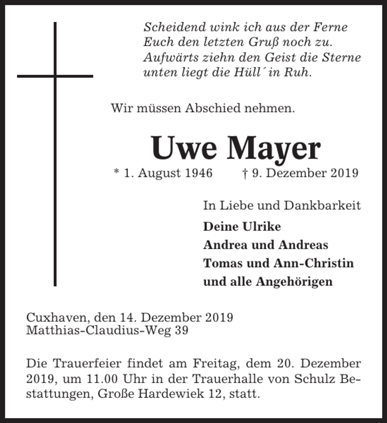 <p>Scheidend wink ich aus der Ferne<br />Euch den letzten Gruß noch zu.<br />Aufwärts ziehn den Geist die Sterne<br />unten liegt die Hüll´ in Ruh.<br />Wir müssen Abschied nehmen.</p><p>Uwe Mayer<br />* 1. August 1946</p><p>† 9. Dezember 2019</p><p>In Liebe und Dankbarkeit<br />Deine Ulrike<br />Andrea und Andreas<br />Tomas und Ann-Christin<br />und alle Angehörigen<br />Cuxhaven, den 14. Dezember 2019<br />Matthias-Claudius-Weg 39<br />Die Trauerfeier findet am Freitag, dem 20. Dezember<br />2019, um 11.00 Uhr in der Trauerhalle von Schulz Bestattungen, Große Hardewiek 12, statt.</p>