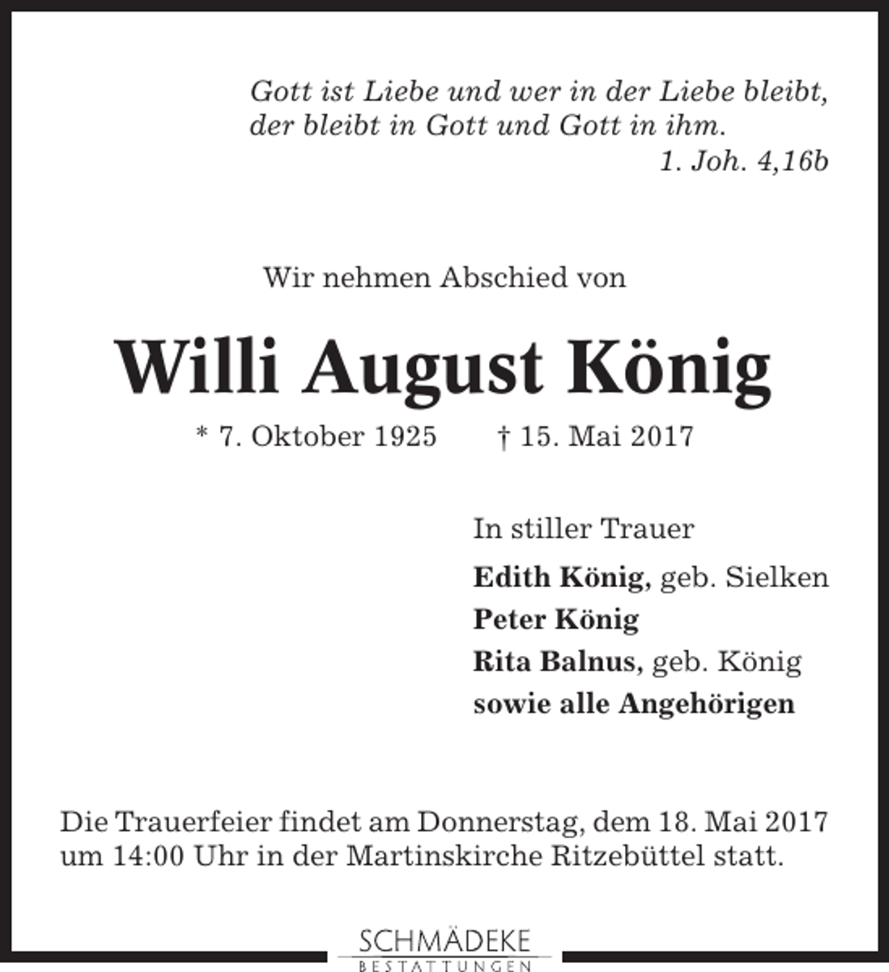 <p>Gott ist Liebe und wer in der Liebe bleibt,<br />der bleibt in Gott und Gott in ihm.<br />1. Joh. 4,16b</p><p>Wir nehmen Abschied von</p><p>Willi August König<br />* 7. Oktober 1925</p><p>† 15. Mai 2017<br />In stiller Trauer<br />Edith König, geb. Sielken<br />Peter König<br />Rita Balnus, geb. König<br />sowie alle Angehörigen</p><p>Die Trauerfeier findet am Donnerstag, dem 18. Mai 2017<br />um 14:00 Uhr in der Martinskirche Ritzebüttel statt.</p>