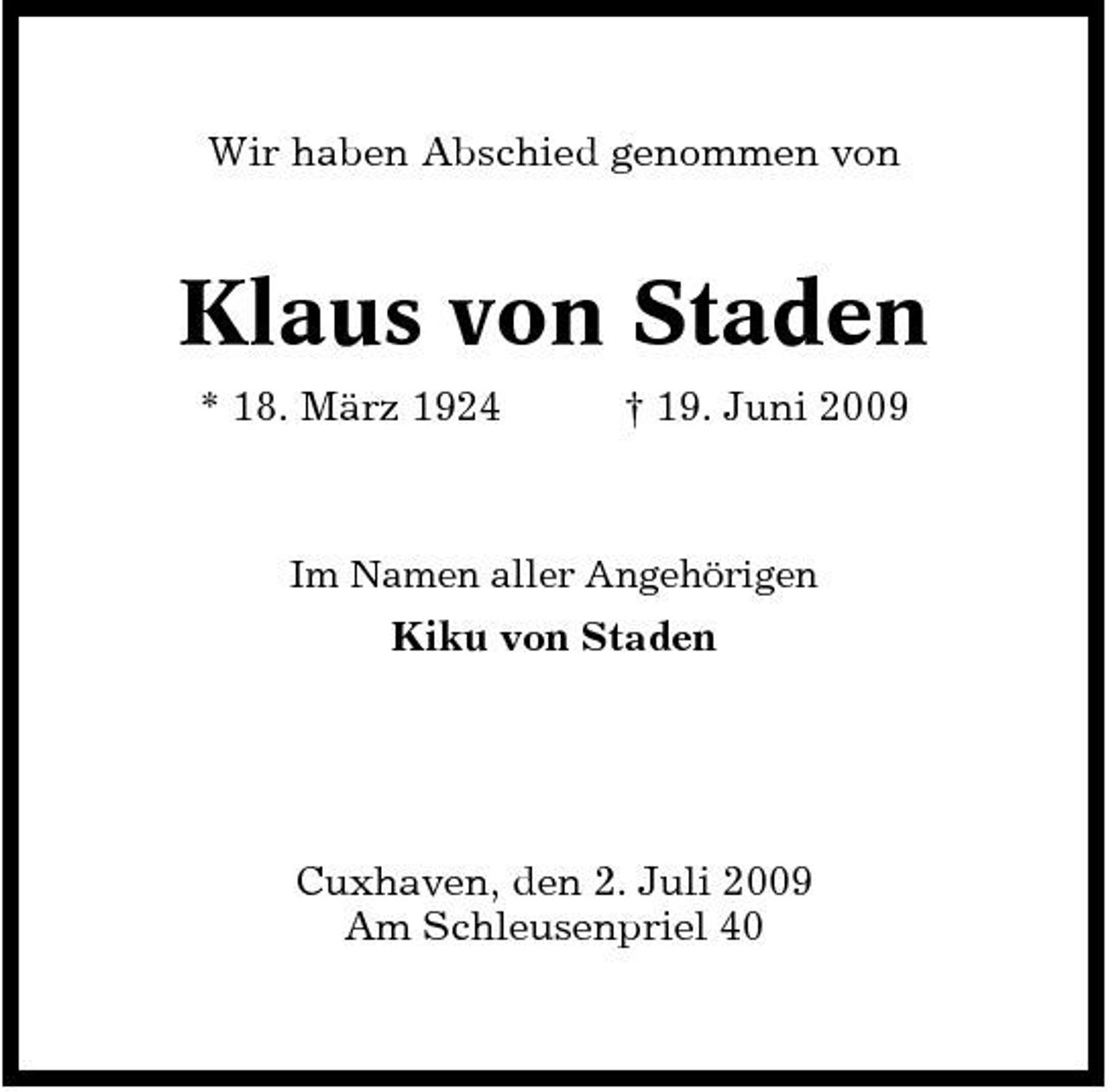 <p>Wir haben Abschied genommen von</p><p>Klaus von Staden<br />* 18. März 1924 † 19. Juni 2009<br />Im Namen aller Angehörigen</p><p>Kiku von Staden</p><p>Cuxhaven, den 2. Juli 2009 Am Schleusenpriel 40</p>