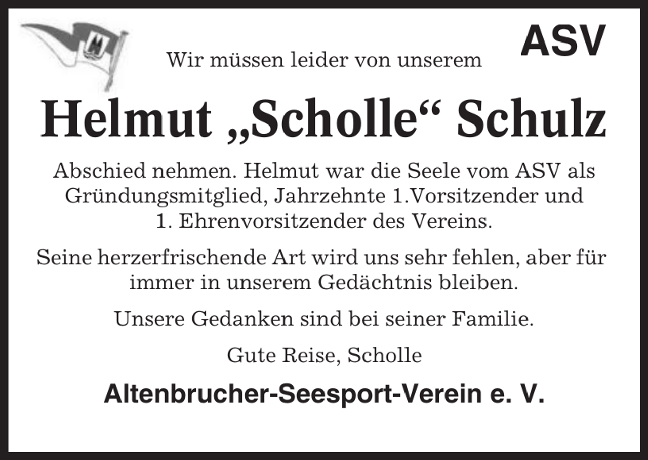 <p>Wir müssen leider von unserem</p><p>ASV</p><p>Helmut „Scholle“ Schulz<br />Abschied nehmen. Helmut war die Seele vom ASV als<br />Gründungsmitglied, Jahrzehnte 1.Vorsitzender und<br />1. Ehrenvorsitzender des Vereins.<br />Seine herzerfrischende Art wird uns sehr fehlen, aber für<br />immer in unserem Gedächtnis bleiben.<br />Unsere Gedanken sind bei seiner Familie.<br />Gute Reise, Scholle</p><p>Altenbrucher-Seesport-Verein e. V.</p>