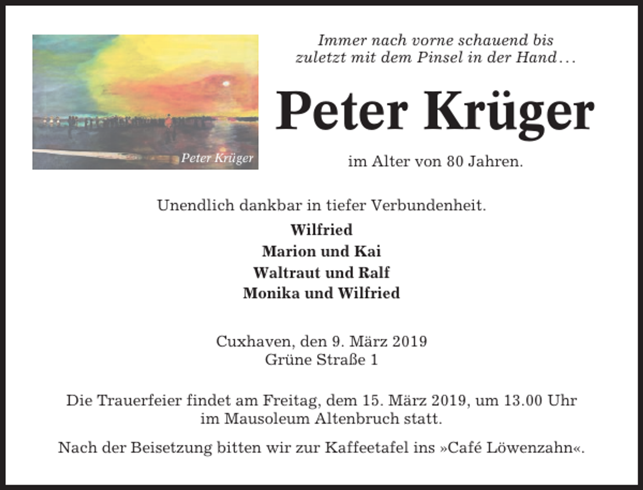 <p>Immer nach vorne schauend bis<br />zuletzt mit dem Pinsel in der Hand . . .</p><p>Peter Krüger<br />Peter Krüger</p><p>im Alter von 80 Jahren.</p><p>Unendlich dankbar in tiefer Verbundenheit.<br />Wilfried<br />Marion und Kai<br />Waltraut und Ralf<br />Monika und Wilfried<br />Cuxhaven, den 9. März 2019<br />Grüne Straße 1<br />Die Trauerfeier findet am Freitag, dem 15. März 2019, um 13.00 Uhr<br />im Mausoleum Altenbruch statt.<br />Nach der Beisetzung bitten wir zur Kaffeetafel ins »Café Löwenzahn«.</p>