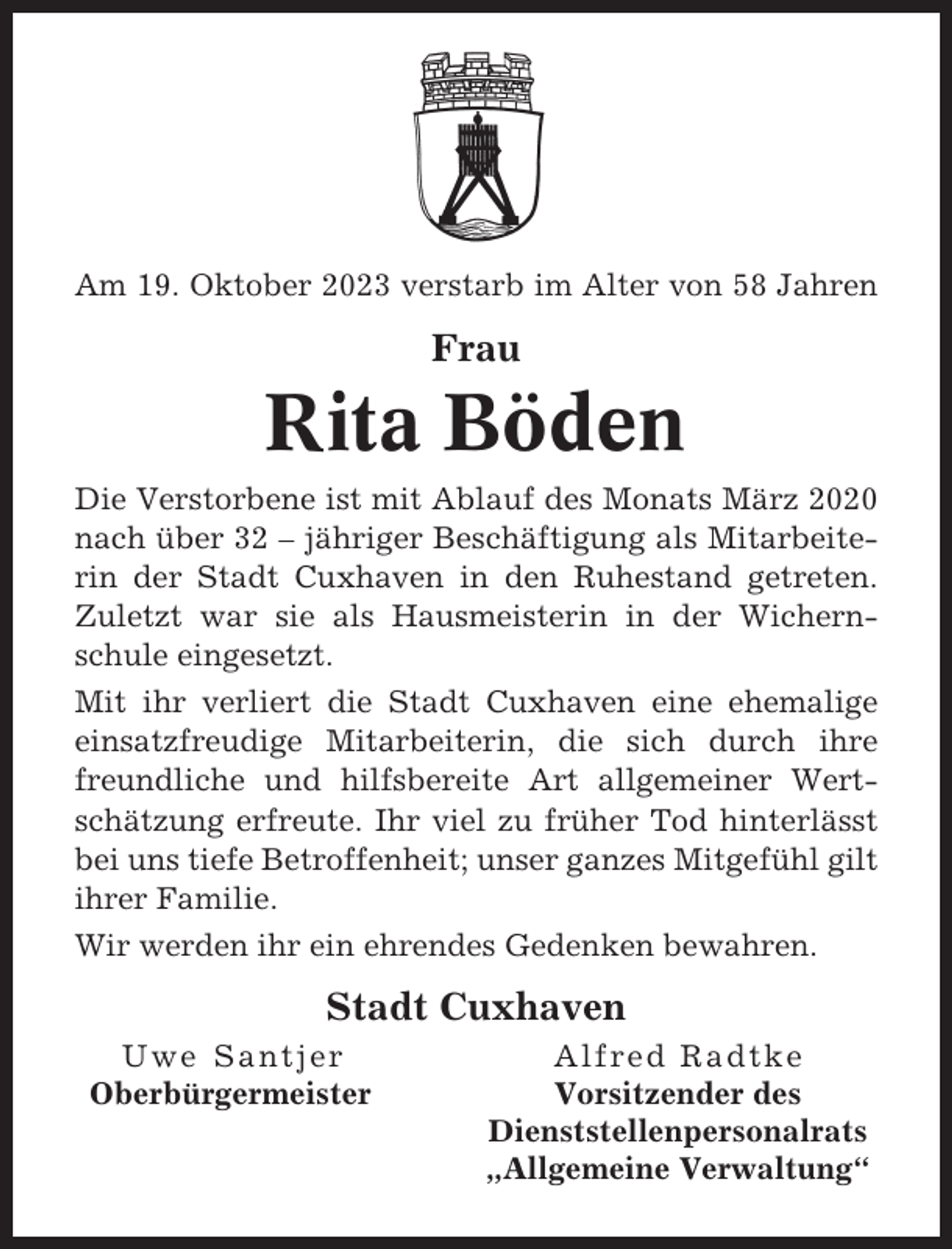 <p>Am 19. Oktober 2023 verstarb im Alter von 58 Jahren</p><p>Frau</p><p>Rita Böden<br />Die Verstorbene ist mit Ablauf des Monats März 2020<br />nach über 32 – jähriger Beschäftigung als Mitarbeiterin der Stadt Cuxhaven in den Ruhestand getreten.<br />Zuletzt war sie als Hausmeisterin in der Wichernschule eingesetzt.<br />Mit ihr verliert die Stadt Cuxhaven eine ehemalige<br />einsatzfreudige Mitarbeiterin, die sich durch ihre<br />freundliche und hilfsbereite Art allgemeiner Wertschätzung erfreute. Ihr viel zu früher Tod hinterlässt<br />bei uns tiefe Betroffenheit; unser ganzes Mitgefühl gilt<br />ihrer Familie.<br />Wir werden ihr ein ehrendes Gedenken bewahren.</p><p>Stadt Cuxhaven<br />Uwe Santjer<br />Oberbürgermeister</p><p>Alfred Radtke<br />Vorsitzender des<br />Dienststellenpersonalrats<br />„Allgemeine Verwaltung“</p>