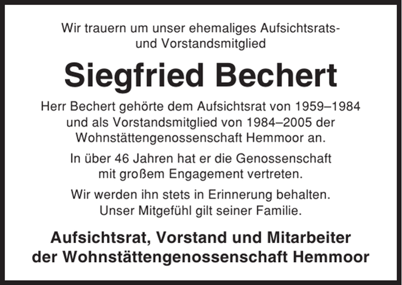 <p>Wir trauern um unser ehemaliges Aufsichtsratsund Vorstandsmitglied</p><p>Siegfried Bechert<br />Herr Bechert gehörte dem Aufsichtsrat von 1959–1984<br />und als Vorstandsmitglied von 1984–2005 der<br />Wohnstättengenossenschaft Hemmoor an.<br />In über 46 Jahren hat er die Genossenschaft<br />mit großem Engagement vertreten.<br />Wir werden ihn stets in Erinnerung behalten.<br />Unser Mitgefühl gilt seiner Familie.</p><p>Aufsichtsrat, Vorstand und Mitarbeiter<br />der Wohnstättengenossenschaft Hemmoor</p>