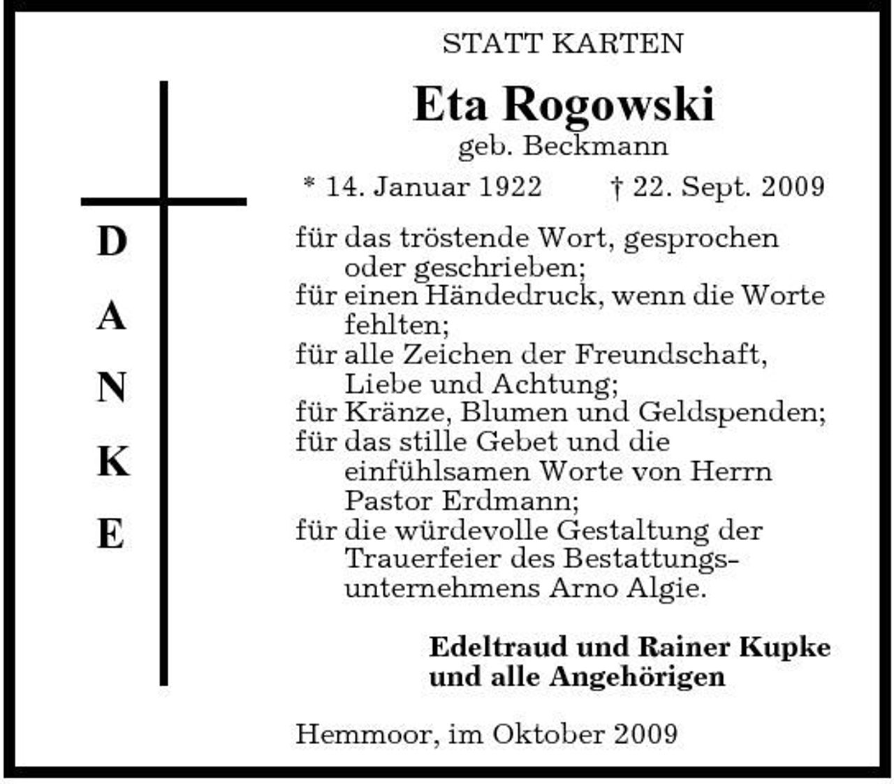 <p>STATT KARTEN</p><p>Eta Rogowski<br />geb. Beckmann * 14. Januar 1922 † 22. Sept. 2009</p><p>D A N K E</p><p>für das tröstende Wort, gesprochen oder geschrieben; für einen Händedruck, wenn die Worte fehlten; für alle Zeichen der Freundschaft, Liebe und Achtung; für Kränze, Blumen und Geldspenden; für das stille Gebet und die einfühlsamen Worte von Herrn Pastor Erdmann; für die würdevolle Gestaltung der Trauerfeier des Bestattungsunternehmens Arno Algie. Edeltraud und Rainer Kupke und alle Angehörigen Hemmoor, im Oktober 2009</p>