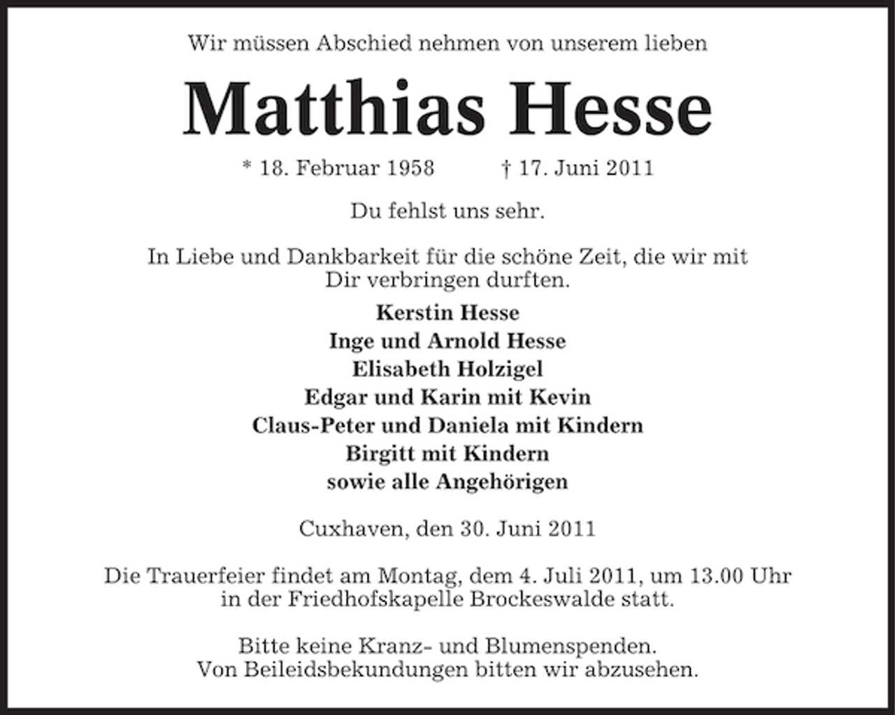 <p>Wir müssen Abschied nehmen von unserem lieben</p><p>Matthias Hesse<br />* 18. Februar 1958</p><p>† 17. Juni 2011</p><p>Du fehlst uns sehr.<br />In Liebe und Dankbarkeit für die schöne Zeit, die wir mit<br />Dir verbringen durften.<br />Kerstin Hesse<br />Inge und Arnold Hesse<br />Elisabeth Holzigel<br />Edgar und Karin mit Kevin<br />Claus-Peter und Daniela mit Kindern<br />Birgitt mit Kindern<br />sowie alle Angehörigen<br />Cuxhaven, den 30. Juni 2011<br />Die Trauerfeier findet am Montag, dem 4. Juli 2011, um 13.00 Uhr<br />in der Friedhofskapelle Brockeswalde statt.<br />Bitte keine Kranz- und Blumenspenden.<br />Von Beileidsbekundungen bitten wir abzusehen.</p>