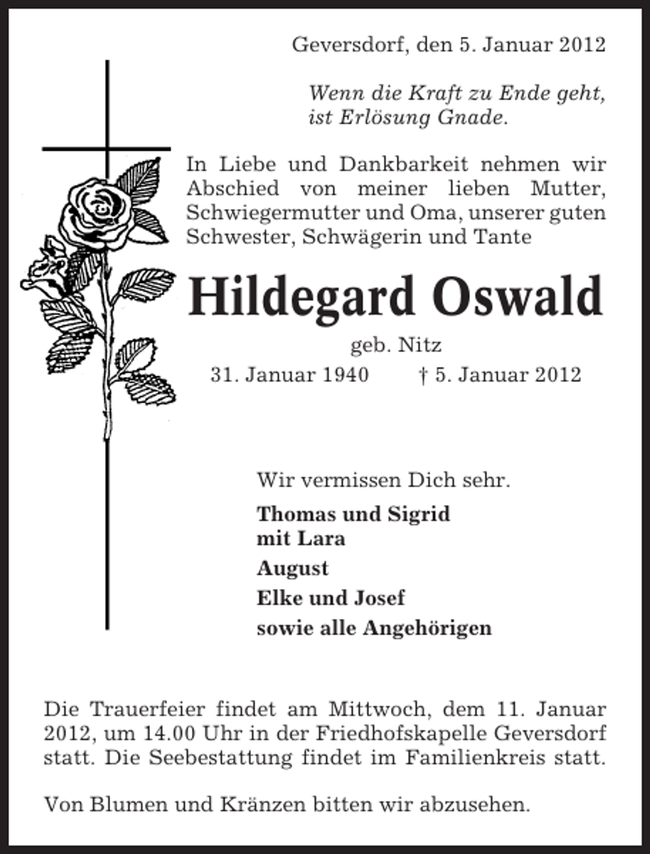 <p>Geversdorf, den 5. Januar 2012<br />Wenn die Kraft zu Ende geht,<br />ist Erlösung Gnade.<br />In Liebe und Dankbarkeit nehmen wir<br />Abschied von meiner lieben Mutter,<br />Schwiegermutter und Oma, unserer guten<br />Schwester, Schwägerin und Tante</p><p>Hildegard Oswald<br />geb. Nitz<br />31. Januar 1940<br />† 5. Januar 2012</p><p>Wir vermissen Dich sehr.<br />Thomas und Sigrid<br />mit Lara<br />August<br />Elke und Josef<br />sowie alle Angehörigen</p><p>Die Trauerfeier findet am Mittwoch, dem 11. Januar<br />2012, um 14.00 Uhr in der Friedhofskapelle Geversdorf<br />statt. Die Seebestattung findet im Familienkreis statt.<br />Von Blumen und Kränzen bitten wir abzusehen.</p>
