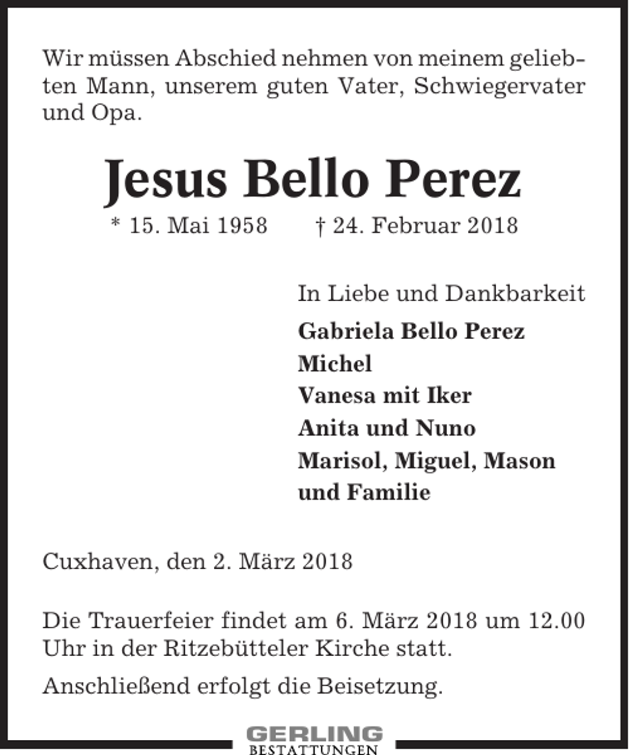 <p>Wir müssen Abschied nehmen von meinem geliebten Mann, unserem guten Vater, Schwiegervater<br />und Opa.</p><p>Jesus Bello Perez<br />* 15. Mai 1958</p><p>† 24. Februar 2018<br />In Liebe und Dankbarkeit<br />Gabriela Bello Perez<br />Michel<br />Vanesa mit Iker<br />Anita und Nuno<br />Marisol, Miguel, Mason<br />und Familie</p><p>Cuxhaven, den 2. März 2018<br />Die Trauerfeier findet am 6. März 2018 um 12.00<br />Uhr in der Ritzebütteler Kirche statt.<br />Anschließend erfolgt die Beisetzung.</p>