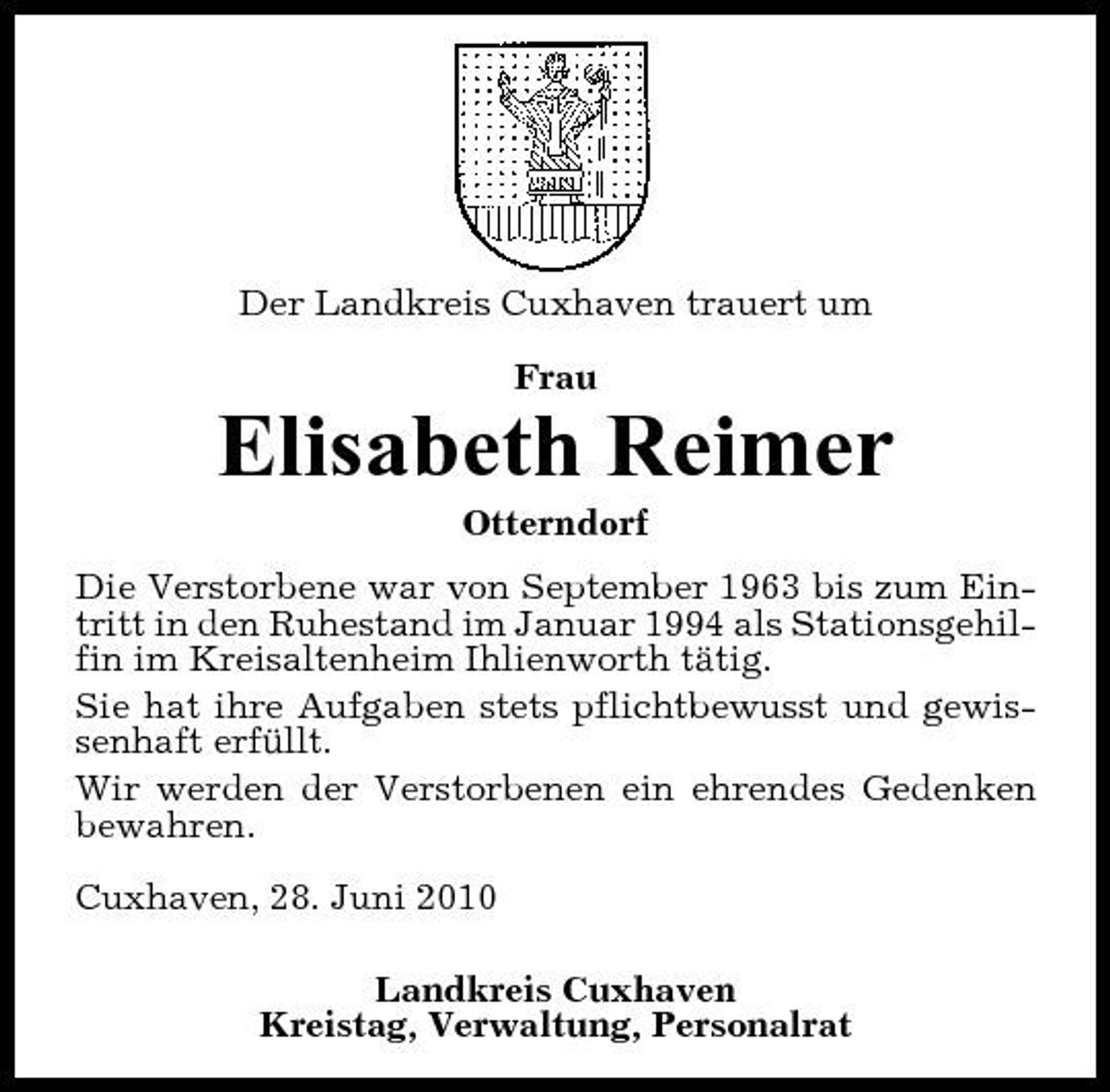 <p>Der Landkreis Cuxhaven trauert um Frau</p><p>Elisabeth Reimer<br />Otterndorf Die Verstorbene war von September 1963 bis zum Eintritt in den Ruhestand im Januar 1994 als Stationsgehilfin im Kreisaltenheim Ihlienworth tätig. Sie hat ihre Aufgaben stets pflichtbewusst und gewissenhaft erfüllt. Wir werden der Verstorbenen ein ehrendes Gedenken bewahren. Cuxhaven, 28. Juni 2010 Landkreis Cuxhaven Kreistag, Verwaltung, Personalrat</p>