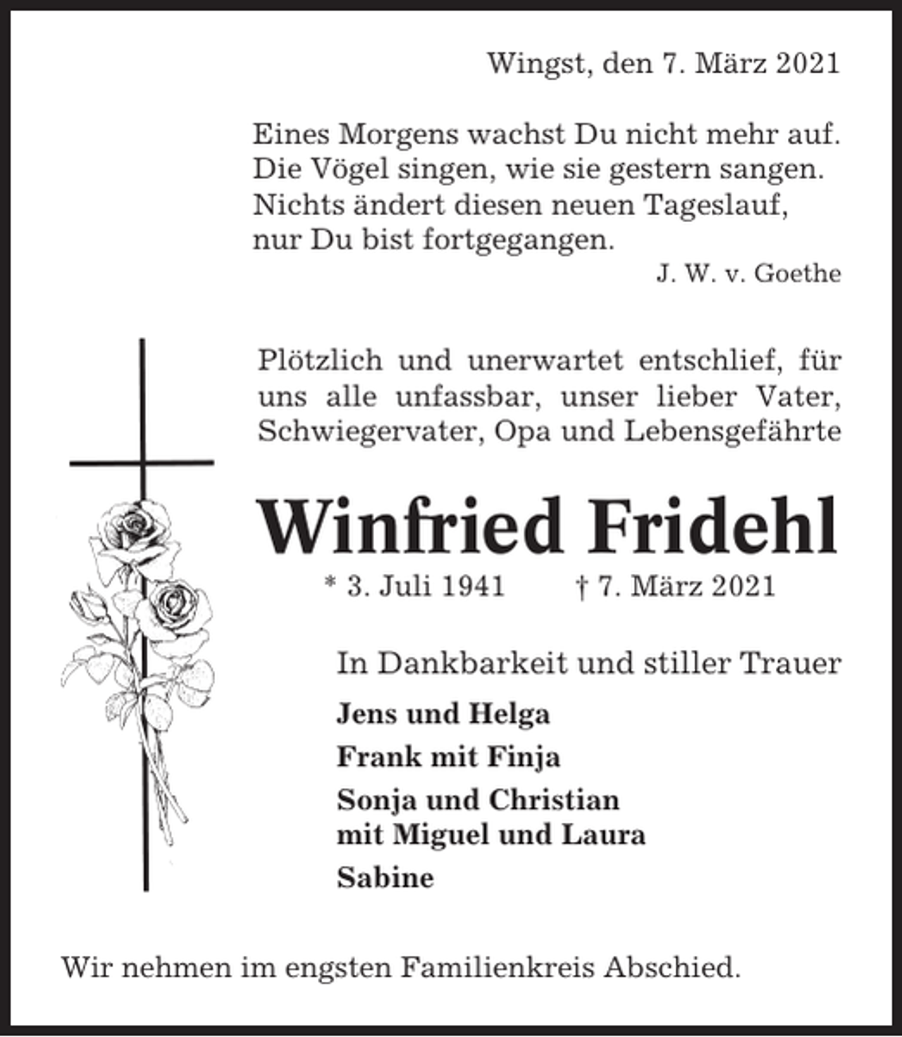 <p>Wingst, den 7. März 2021<br />Eines Morgens wachst Du nicht mehr auf.<br />Die Vögel singen, wie sie gestern sangen.<br />Nichts ändert diesen neuen Tageslauf,<br />nur Du bist fortgegangen.<br />J. W. v. Goethe</p><p>Plötzlich und unerwartet entschlief, für<br />uns alle unfassbar, unser lieber Vater,<br />Schwiegervater, Opa und Lebensgefährte</p><p>Winfried Fridehl<br />* 3. Juli 1941</p><p>† 7. März 2021</p><p>In Dankbarkeit und stiller Trauer<br />Jens und Helga<br />Frank mit Finja<br />Sonja und Christian<br />mit Miguel und Laura<br />Sabine<br />Wir nehmen im engsten Familienkreis Abschied.</p>