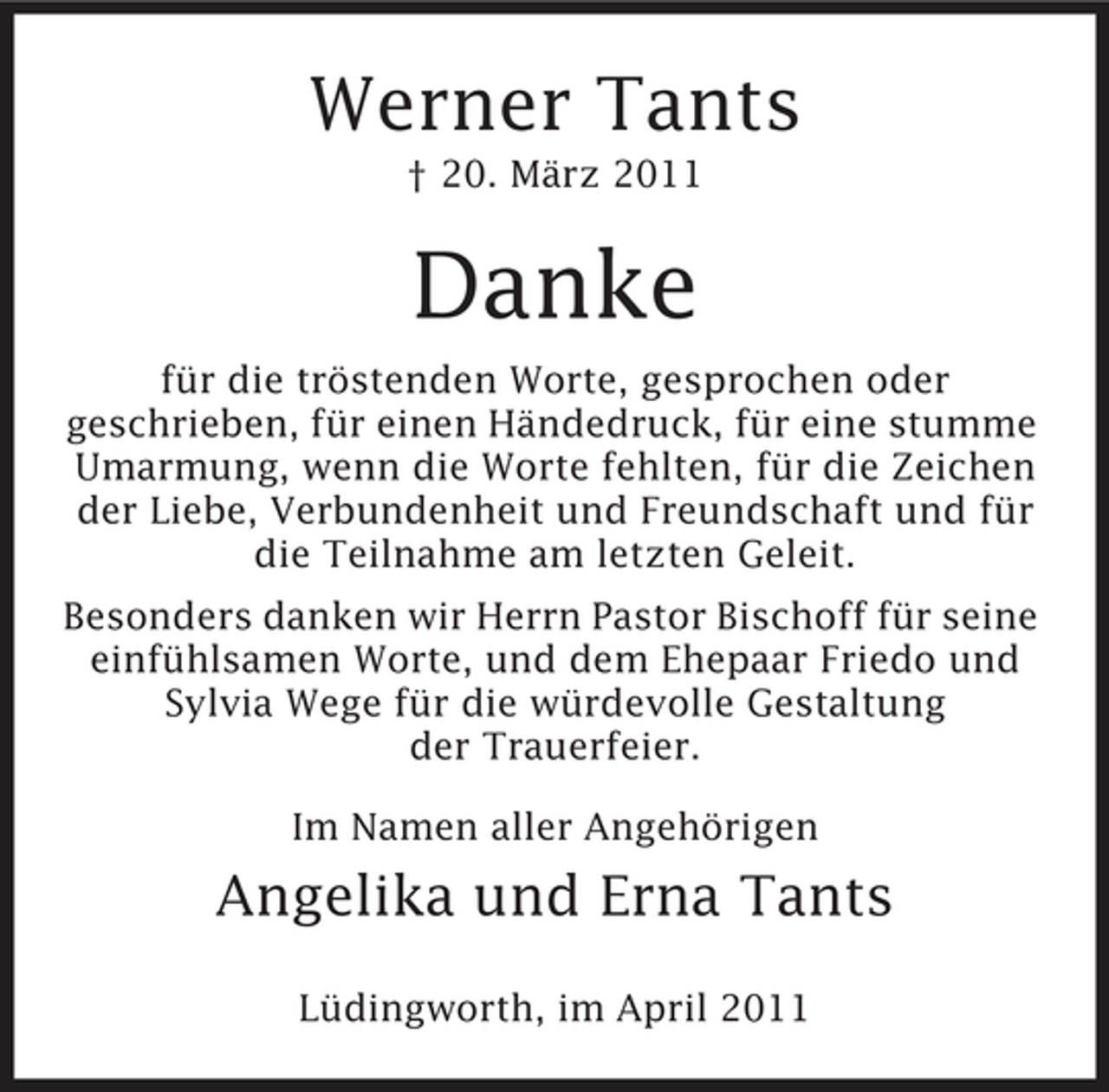 <p>Werner Tants<br />† 20. März 2011</p><p>Danke<br />für die tröstenden Worte, gesprochen oder geschrieben, für einen Händedruck, für eine stumme Umarmung, wenn die Worte fehlten, für die Zeichen der Liebe, Verbundenheit und Freundschaft und für die Teilnahme am letzten Geleit. Besonders danken wir Herrn Pastor Bischoff für seine einfühlsamen Worte, und dem Ehepaar Friedo und Sylvia Wege für die würdevolle Gestaltung der Trauerfeier. Im Namen aller Angehörigen</p><p>Angelika und Erna Tants<br />Lüdingworth, im April 2011</p>