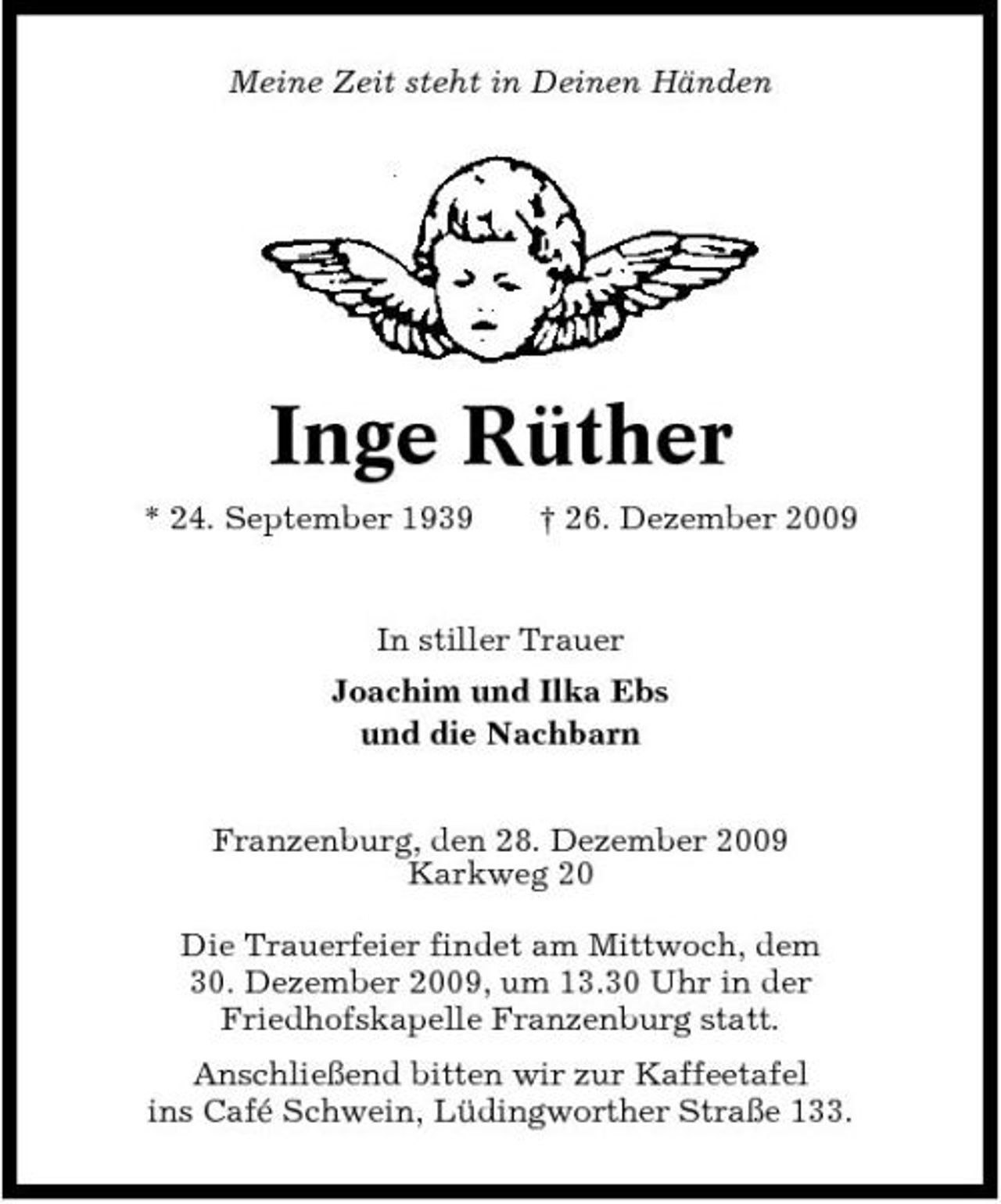 <p>Meine Zeit steht in Deinen Händen</p><p>Inge Rüther<br />* 24. September 1939 † 26. Dezember 2009 In stiller Trauer Joachim und Ilka Ebs und die Nachbarn Franzenburg, den 28. Dezember 2009 Karkweg 20 Die Trauerfeier findet am Mittwoch, dem 30. Dezember 2009, um 13.30 Uhr in der Friedhofskapelle Franzenburg statt. Anschließend bitten wir zur Kaffeetafel ins Café Schwein, Lüdingworther Straße 133.</p>